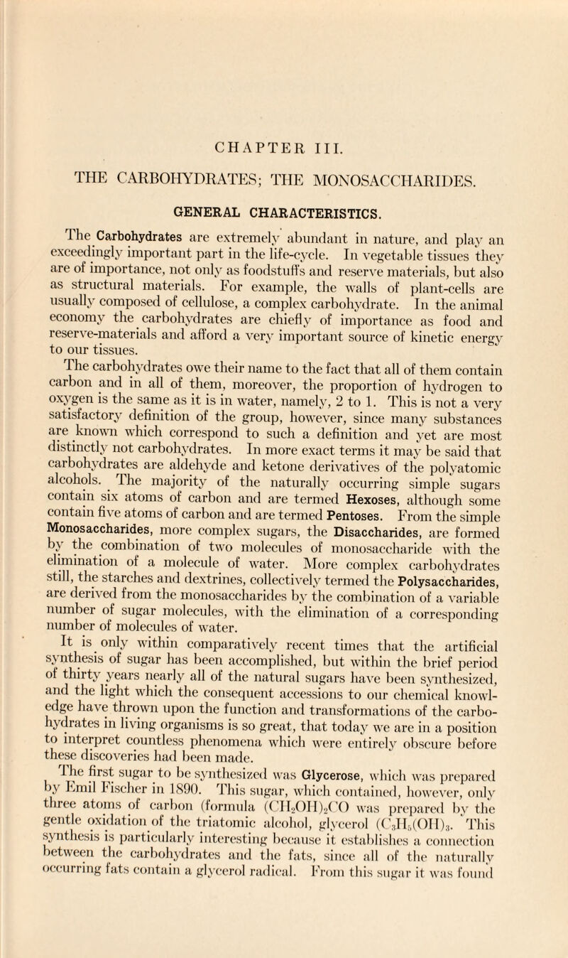 CHAPTER III. THE CARBOHYDRATES; THE MONOSACCHARIDES. GENERAL CHARACTERISTICS. 1 lie Carbohydrates are extremely abundant in nature, and play an exceedingly important part in the life-cycle. In vegetable tissues they are of importance, not only as foodstuffs and reserve materials, but also as structural materials. For example, the walls of plant-cells are usually composed of cellulose, a complex carbohydrate. In the animal economy the carbohydrates are chiefly of importance as food and 1 eser's e-materials and afford a very important source of kinetic energy to our tissues. The carbohydrates owe their name to the fact that all of them contain carbon and in all of them, moreover, the proportion of hydrogen to oxygen is the same as it is in water, namely, 2 to 1. This is not a very satisfactory definition of the group, however, since many substances are known which correspond to such a definition and yet are most distinctly not carbohydrates. In more exact terms it may be said that carbohydrates are aldehyde and ketone derivatives of the polyatomic alcohols. . The majority of the naturally occurring simple sugars contain six atoms of carbon and are termed Hexoses, although some contain five atoms of carbon and are termed Pentoses. From the simple Monosaccharides, more complex sugars, the Disaccharides, are formed by the combination of two molecules of monosaccharide with the elimination of a molecule of water. More complex carbohydrates still, the starches and dextrines, collectively termed the Polysaccharides, are derived from the monosaccharides by the combination of a variable number of sugar molecules, with the elimination of a corresponding number of molecules of water. It is only within comparatively recent times that the artificial sy nthesis of sugar has been accomplished, but within the brief period of thirt\ years nearly all of the natural sugars have been synthesized, and the light which the consequent accessions to our chemical knowl¬ edge hav e thrown upon the function and transformations of the carbo¬ lic chates in living organisms is so great, that today we are in a position to interpret countless phenomena which were entirely obscure before these discoveries had been made. 1 he first sugar to be synthesized was Glycerose, which was prepared by Emil Fischer in 1890. This sugar, which contained, however, only three atoms of carbon (formula (CIEOHhCO was prepared by the gentle oxidation of the triatomie alcohol, glycerol (C3H5(OH)3. 'This synthesis is particularly interesting because it establishes a connection between the carbohydrates and the fats, since all of the naturally occurring fats contain a glycerol radical. From this sugar it was found