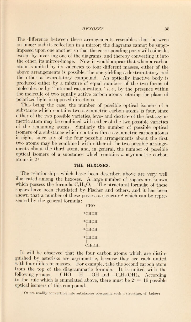 The difference between these arrangements resembles that between an image and its reflection in a mirror; the diagrams cannot be super¬ imposed upon one another so that the corresponding parts will coincide, except by inverting one of the diagrams, and thereby converting it into the other, its mirror-image. Now it would appear that when a carbon atom is united by its valencies to four different masses, either of the above arrangements is possible, the one yielding a dextrorotatory and the other a levorotatory compound. An optically inactive body is produced either by a mixture of equal numbers of the two forms of molecules or by “internal racemization,” i. e., by the presence within the molecule of two equally active carbon atoms rotating the plane of polarized light in opposed directions. This being the case, the number of possible optical isomers of a substance which contains two asymmetric carbon atoms is four, since either of the two possible varieties, levo- and dextro- of the first asym¬ metric atom may be combined with either of the two possible varieties of the remaining atoms. Similarly the number of possible optical isomers of a substance which contains three asymmetric carbon atoms is eight, since any of the four possible arrangements about the first two atoms may be combined with either of the two possible arrange¬ ments about the third atom, and, in general, the number of possible optical isomers of a substance which contains n asymmetric carbon atoms is 2. THE HEXOSES. The relationships which have been described above are very well illustrated among the hexoses. A large number of sugars are known which possess the formula CJIioOi;. The structural formulae of these sugars have been elucidated by Fischer and others, and it has been shown that a number of these possess a structure1 which can be repre¬ sented by the general formula: CHO I *CHOH I *C'HOH I *OHOH I *CHOH I CHoOH It will be observed that the four carbon atoms which are distin¬ guished by asterisks are asymmetric, because they are each united with four different masses. For example, take the second carbon atom from the top of the diagrammatic formula. It is united with the following groups: —CHO, -II, -OH and -C4H5(OH)4. According to the rule which is enunciated above, there must be 24 - 16 possible optical isomers of this compound. 1 Or are readily convertible into substances possessing such a structure, cf. below: