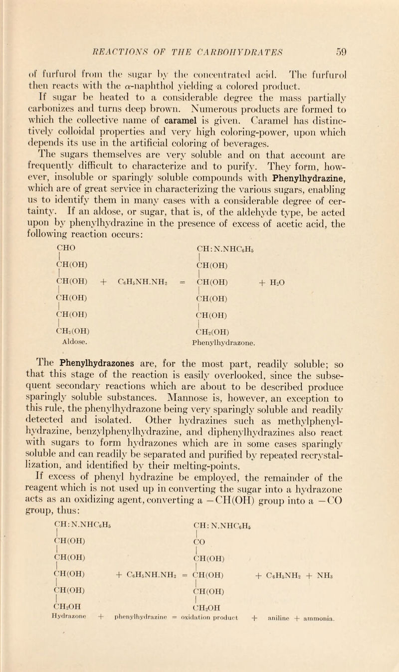 of furfurol from the suby tin* concentrated acid. The furfurol then reacts with the a-naphthol yielding a colored ])roduct. If sugar be heated to a considerable degree the mass partially carbonizes and turns deep brown. Numerous products are formed to which the collective name of caramel is given. Caramel has distinc¬ tively colloidal properties and very high coloring-power, upon which depends its use in the artificial coloring of beverages. The sugars themselves are very soluble and on that account are frequently difficult to characterize and to purify. They form, how¬ ever, insoluble or sparingly soluble compounds with Phenylhydrazine, which are of great service in characterizing the various sugars, enabling us to identify them in many cases with a considerable degree of cer¬ tainty. If an aldose, or sugar, that is, of the aldehyde type, be acted upon by phenylhydrazine in the presence of excess of acetic acid, the following reaction occurs: CHO I CH(OH) CH(OH) + rfiH„NH.NH2 I CH(OH) I CH(OH) I CH2(OH) Aldose. CH:N.NHC6H5 I CH(OH) I CH(OH) + HsO I C'H(OH) I CH(OH) I CH2(OH) Phenylhydrazone. The Phenylhydrazones are, for the most part, readily soluble; so that this stage of the reaction is easily overlooked, since the subse¬ quent secondary reactions which are about to be described produce sparingly soluble substances. Mannose is, however, an exception to this rule, the phenylhydrazone being very sparingly soluble and readily detected and isolated. Other hydrazines such as methylphenyl- hydrazine, benzylphenylhydrazine, and diphenylhydrazines also react with sugars to form hydrazones which are in some cases sparingly soluble and can readily be separated and purified by repeated reerystal- lization, and identified by their melting-points. If excess of phenyl hydrazine be employed, the remainder of the reagent which is not used up in converting the sugar into a hydrazone acts as an oxidizing agent, converting a —CII(OH) group into a —CO group, thus: CH:N.NHC6H6 I OH(OH) I CH(OH) I CH(OH) + C„H6NH.NH2 I CH(OH) OH: N.NHCeHt I CO I OH (OH) I CH(OH) + CoH6NH2 I OH (OH) phenylhydrazine CH2OH oxidation product + nh3 ch2oh 11ydrazone + + aniline + ammonia.
