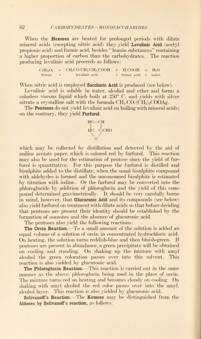 When the Hexoses are heated for prolonged periods with dilute mineral acids (excepting nitric acid) they yield Levulinic Acid (acetyl propionic acid) and formic acid, besides “humin substances” containing a higher proportion of carbon than the carbohydrates. The reaction producing levulinic acid proceeds as follows: C'eH^Oe = CH3CO.CH2.CH2.COOH + H.COOH + H2O hexose = levulinic acid + formic acid + water. When nitric acid is employed Saccharic Acid is produced (see below). Levulinic acid is soluble in water, alcohol and ether and forms a colorless viscous liquid which boils at 250° C. and yields with silver nitrate a crystalline salt with the formula CH3.CO.(CH2)2COOAg. The Pentoses do not yield levulinic acid on boiling with mineral acids; on the contrary, they yield Furfurol HC—CH II II HC C.C’HO \ / o which may be collected by distillation and detected by the aid of aniline acetate paper, which is colored red by furfurol. This reaction may also be used for the estimation of pentose since the yield of fur¬ furol is quantitative. For this purpose the furfurol is distilled and bisulphite added to the distillate, when the usual bisulphite compound with aldehydes is formed and the unconsumed bisulphite is estimated by titration with iodine. Or the furfurol may be converted into the phloroglucide by addition of phloroglucin and the yield of this com¬ pound determined gravimetrically. It should be very carefully borne in mind, however, that Glucuronic Acid and its compounds (see below) also yield furfurol on treatment with dilute acids so that before deciding that pentoses are present their identity should be established by the formation of osazones and the absence of glucuronic acid. The pentoses also yield the following reactions: The Orcin Reaction.—To a small amount of the solution is added an equal volume of a solution of orcin in concentrated hydrochloric acid. On heating, the solution turns reddish-blue and then bluish-green. If pentoses are present in abundance, a green precipitate will be obtained on cooling and standing. On shaking up the mixture with amyl alcohol the green coloration passes over into this solvent. This reaction is also yielded by glucuronic acid. The Phloroglucin Reaction.—This reaction is carried out in the same manner as the above, phloroglucin being used in the place of orcin. The mixture turns red on heating and becomes cloudy on cooling On shaking with amyl alcohol the red color passes over into the amyl, alcohol layer. This reaction is also yielded by glucuronic acid. Selivanoffs Reaction.—The Ketoses may be distinguished from the Aldoses by Selivanoff’s reaction, as follows: