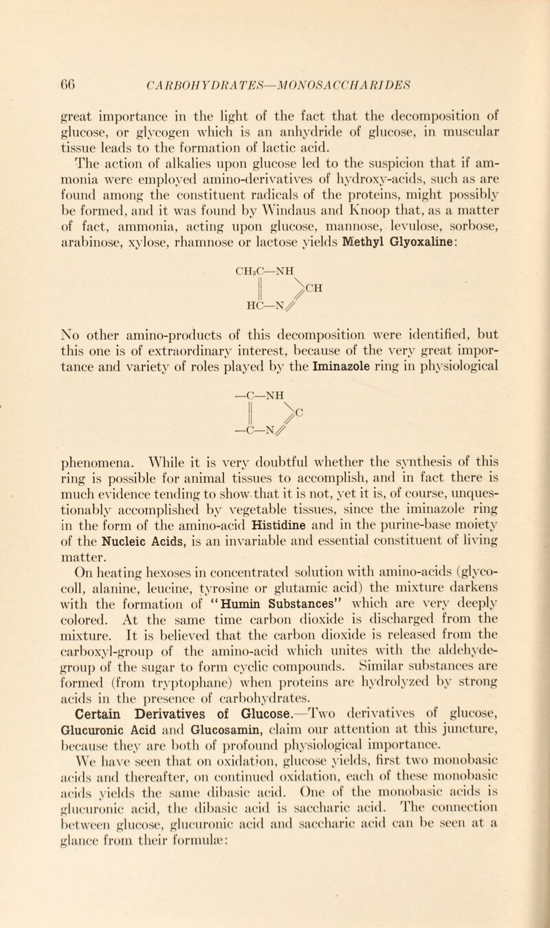 great importance in the light of the fact that the decomposition of glucose, or glycogen which is an anhydride of glucose, in muscular tissue leads to the formation of lactic acid. The action of alkalies upon glucose led to the suspicion that if am¬ monia were employed amino-derivatives of hydroxy-acids, such as are found among the constituent radicals of the proteins, might possibly he formed, and it was found by Windaus and Knoop that, as a matter of fact, ammonia, acting upon glucose, mannose, levulose, sorbose, arabinose, xylose, rhamnose or lactose yields Methyl Glyoxaline: CH3C—NH II \CH /CH HC—N/ No other amino-products of this decomposition were identified, but this one is of extraordinary interest, because of the very great impor¬ tance and variety of roles played by the Iminazole ring in physiological —C—NH —C—N/ phenomena. While it is very doubtful whether the synthesis of this ring is possible for animal tissues to accomplish, and in fact there is much evidence tending to show that it is not, yet it is, of course, unques¬ tionably accomplished by vegetable tissues, since the iminazole ring in the form of the amino-acid Histidine and in the purine-base moiety of the Nucleic Acids, is an invariable and essential constituent of living matter. On heating hexoses in concentrated solution with amino-acids (glyco- coll, alanine, leucine, tyrosine or glutamic acid) the mixture darkens with the formation of “Humin Substances” which are very deeply colored. At the same time carbon dioxide is discharged from the mixture. It is believed that the carbon dioxide is released from the carboxyl-group of the amino-acid which unites with the aldehyde- group of the sugar to form cyclic compounds. Similar substances are formed (from tryptophane) when proteins are hydrolyzed by strong acids in the presence of carbohydrates. Certain Derivatives of Glucose.—Two derivatives of glucose, Glucuronic Acid and Glucosamin, claim our attention at this juncture, because they are both of profound physiologioal importance. We have seen that on oxidation, glucose yields, first two monobasic acids and thereafter, on continued oxidation, each of these monobasic acids yields the same dibasic acid. One of the monobasic acids is glucuronic acid, the dibasic acid is saccharic acid. The connection between glucose, glucuronic acid and saccharic acid can be seen at a glance from their formula?: