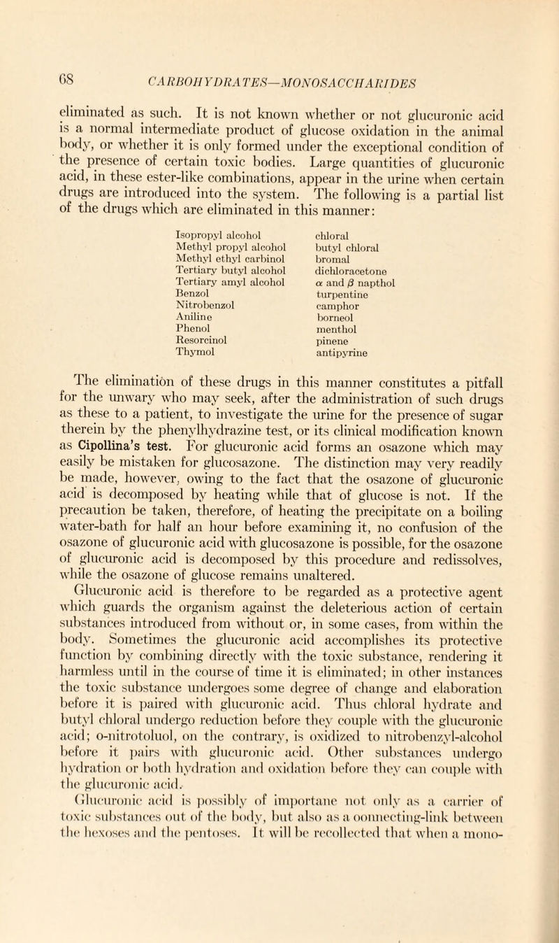 C.8 eliminated as such. It is not known whether or not glucuronic acid is a normal intermediate product of glucose oxidation in the animal body, or whether it is only formed under the exceptional condition of the presence of certain toxic bodies. Large quantities of glucuronic acid, in these ester-like combinations, appear in the urine when certain drugs are introduced into the system. The following is a partial list of the drugs which are eliminated in this manner: Isopropyl alcohol Methyl propyl alcohol Methyl ethyl carbinol Tertiary butyl alcohol Tertiary amyl alcohol Benzol Nitrobonzol Aniline Phenol Resorcinol Thymol chloral butyl chloral bromal dichloracetone a and /3 napthol turpentine camphor borneol menthol pinene antipyrine rI he elimination of these drugs in this manner constitutes a pitfall for the unwary who may seek, after the administration of such drugs as these to a patient, to investigate the urine for the presence of sugar therein by the phenylhydrazine test, or its clinical modification known as Cipollina’s test. For glucuronic acid forms an osazone which may easily be mistaken for glucosazone. The distinction may very readily be made, however, owing to the fact that the osazone of glucuronic acid is decomposed by heating while that of glucose is not. If the precaution be taken, therefore, of heating the precipitate on a boiling water-bath for half an hour before examining it, no confusion of the osazone of glucuronic acid with glucosazone is possible, for the osazone of glucuronic acid is decomposed by this procedure and redissolves, while the osazone of glucose remains unaltered. Glucuronic acid is therefore to be regarded as a protective agent which guards the organism against the deleterious action of certain substances introduced from without or, in some cases, from within the body. Sometimes the glucuronic acid accomplishes its protective function by combining directly with the toxic substance, rendering it harmless until in the course of time it is eliminated; in other instances the toxic substance undergoes some degree of change and elaboration before it is paired with glucuronic acid. Thus chloral hydrate and butyl chloral undergo reduction before they couple with the glucuronic acid; o-nitrotoluol, on the contrary, is oxidized to nitrobenzyl-alcohol before it pairs with glucuronic acid. Other substances undergo hydration or both hydration and oxidation before they can couple with the glucuronic acid. Glucuronic acid is possibly of importane not only as a carrier of toxic substances out of the body, but also as a oonnecting-link between the hexoses and the pentoses. It. will be recollected that when a mono-