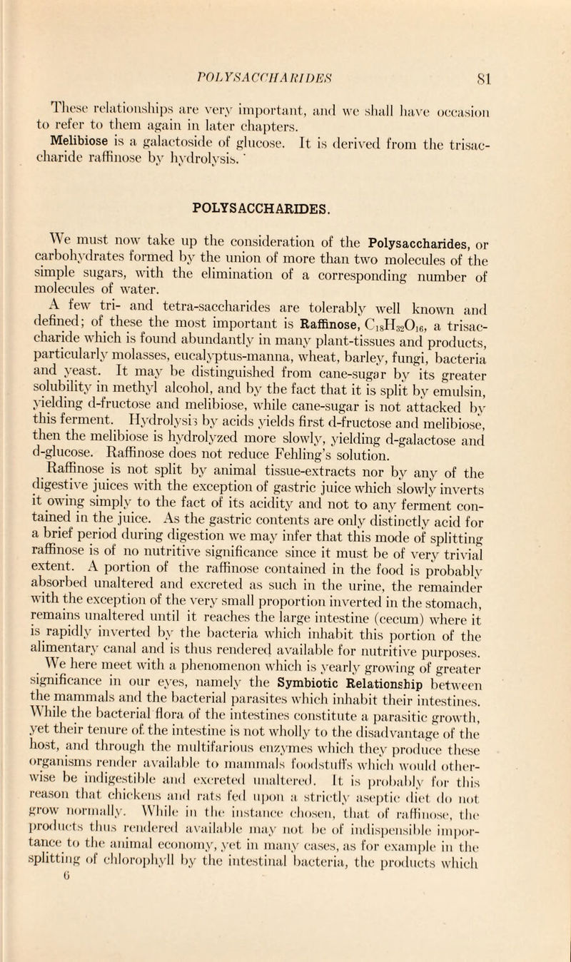 These relationships are very important, and we shall have occasion to refer to them again in later chapters. Melibiose is a galactoside of glucose. It is derived from the trisac¬ charide raffinose by hydrolysis.' POLYSACCHARIDES. We must now take up the consideration of the Polysaccharides, or carbohydrates formed by the union of more than two molecules of the simple sugars, with the elimination of a corresponding number of molecules of water. few tri— and tetra-sacchandes are tolerably well known and defined; of these the most important is Raffinose, C18H320i6, a trisac- charide which is found abundantly in many plant-tissues and products, particularly molasses, eucalyptus-manna, wheat, barley, fungi, bacteria and yeast. It may be distinguished from cane-sugar by its greater solubility in methyl alcohol, and by the fact that it is split by emulsin, yielding d-fructose and melibiose, while cane-sugar is not attacked by this ferment. Hydrolysis by acids yields first d-fructose and melibiose, then the melibiose is hydrolyzed more slowly, yielding d-galactose and d-glucose. Raffinose does not reduce Fehling’s solution. Raffinose is not split by animal tissue-extracts nor by any of the digestive juices with the exception of gastric juice which slowly inverts it owing simply to the fact of its acidity and not to any ferment con¬ tained in the juice. As the gastric contents are only distinctly acid for a brief period during digestion we may infer that this mode of splitting raffinose is of no nutritive significance since it must be of very trivial extent. A portion of the raffinose contained in the food is probably absorbed unaltered and excreted as such in the urine, the remainder with the exception of the very small proportion inverted in the stomach, remains unaltered until it reaches the large intestine (cecum) where it is rapidly inverted by the bacteria which inhabit this portion of the alimentary canal and is thus rendered available for nutritive purposes. We here meet with a phenomenon which is yearly growing of greater significance in our eyes, namely the Symbiotic Relationship between the mammals and the bacterial parasites which inhabit their intestines. AMiile the bacterial flora of the intestines constitute a parasitic growth, yet their tenure of. the intestine is not wholly to the disadvantage of the host, and through the multifarious enzymes which they produce these organisms render available to mammals foodstuffs which would other¬ wise be indigestible and excreted unaltered. It. is probably for this reason that chickens and rats fed upon a strictly aseptic diet do not grow normally. While in the instance chosen, that of raffinose, the products thus rendered available may not be of indispensible impor¬ tance to the animal economy, yet in many cases, as for example in the splitting of chlorophyll by the intestinal bacteria, the products which 6