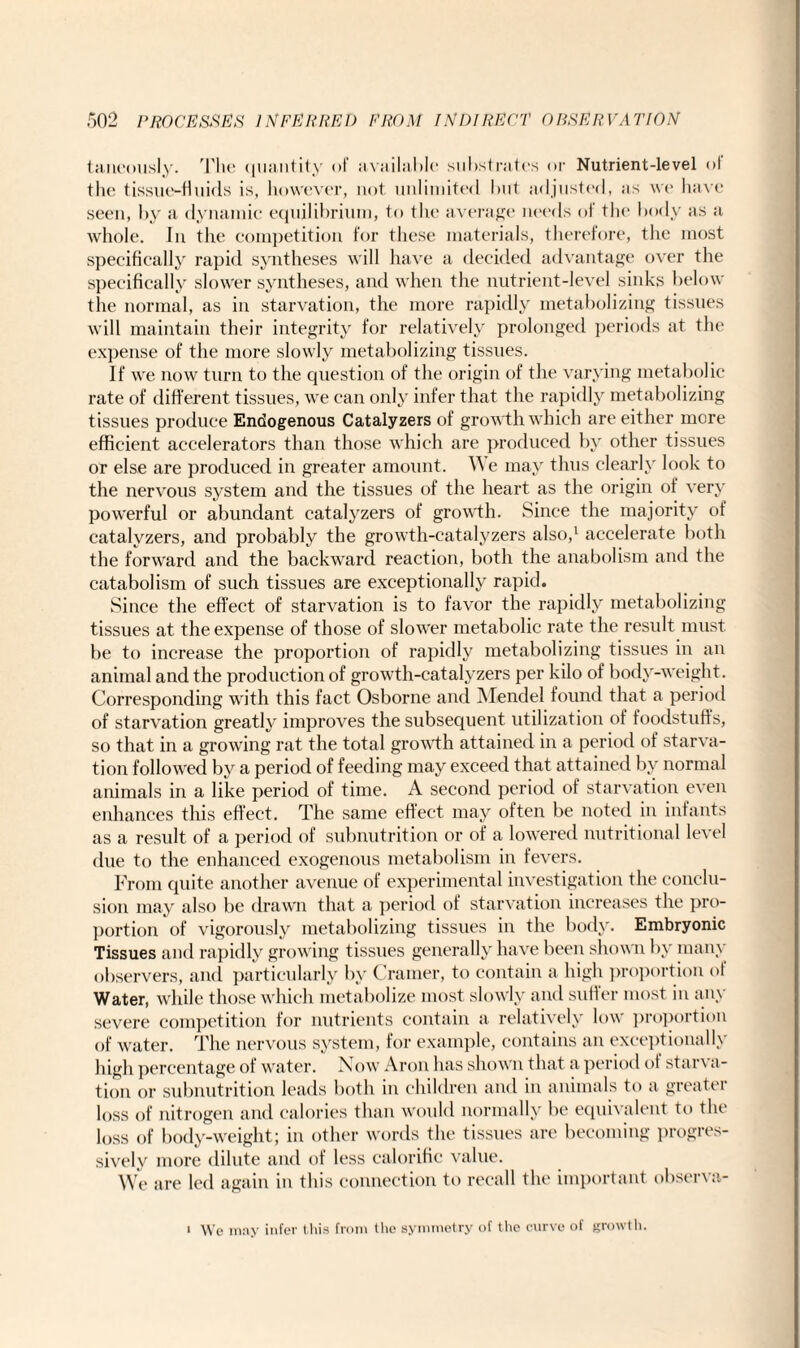 taneously. The quantity of available substrates or Nutrient-level of the tissue-fluids is, however, not unlimited but adjusted, us we have seen, by a dynamic equilibrium, to the average needs of the body as a whole. In the competition for these materials, therefore, the most specifically rapid syntheses will have a decided advantage over the specifically slower syntheses, and when the nutrient-level sinks below the normal, as in starvation, the more rapidly metabolizing tissues will maintain their integrity for relatively prolonged periods at the expense of the more slowly metabolizing tissues. If we now turn to the question of the origin of the varying metabolic rate of different tissues, we can only infer that the rapidly metabolizing tissues produce Endogenous Catalyzers of growth which are either more efficient accelerators than those which are produced by other tissues or else are produced in greater amount. We may thus clearly look to the nervous system and the tissues of the heart as the origin of very powerful or abundant catalyzers of growth. Since the majority of catalyzers, and probably the growth-catalyzers also,1 accelerate both the forward and the backward reaction, both the anabolism and the catabolism of such tissues are exceptionally rapid. Since the effect of starvation is to favor the rapidly metabolizing tissues at the expense of those of slower metabolic rate the result must be to increase the proportion of rapidly metabolizing tissues in an animal and the production of growth-catalyzers per kilo of body-weight. Corresponding with this fact Osborne and Mendel found that a period of starvation greatly improves the subsequent utilization of foodstuffs, so that in a growing rat the total growth attained in a period of starva¬ tion followed by a period of feeding may exceed that attained by normal animals in a like period of time. A second period of starvation even enhances this effect. The same effect may often be noted in infants as a result of a period of subnutrition or of a lowered nutritional level due to the enhanced exogenous metabolism in fevers. From quite another avenue of experimental investigation the conclu¬ sion may also be drawn that a period of starvation increases the pro¬ portion of vigorously metabolizing tissues in the body. Embryonic Tissues and rapidly growing tissues generally have been shown by many observers, and particularly by Cramer, to contain a high proportion of Water, while those which metabolize most slowly and suffer most in any severe competition for nutrients contain a relatively low proportion of water. The nervous system, for example, contains an exceptionally high percentage of water. Now Aron has shown that a period of starva¬ tion or subnutrition leads both in children and in animals to a greater loss of nitrogen and calories than would normally be equivalent to the loss of body-weight; in other words the tissues are becoming progres¬ sively more dilute and of less calorific value. We are led again in this connection to recall the important observa- i Wc may infer this from the symmetry of the curve of growth.