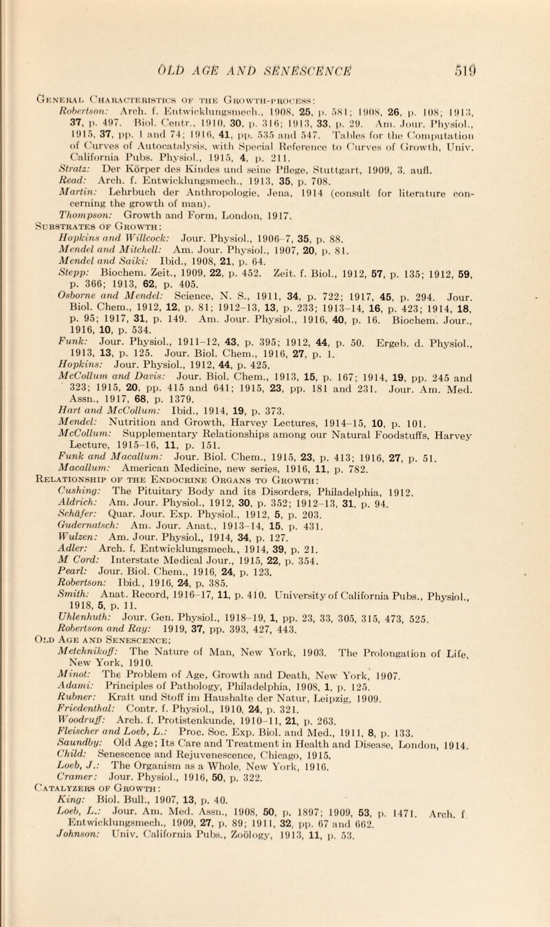 General Characteristics of the Growth-process: Robertson: Arch. f. Entwicklungsmech., 1908. 25, |>. 581; 1908, 26, p. 108; 1918, 37, p. 497. Biol. Contr., 1910. 30, p. 316; 1913, 33, p. 29. Am. Jour. Physiol., 1915, 37, p|>. 1 and 74; 1916, 41, pp. 535 and 547. Tables for the Computation of Curves of Autocatalysis, with Special Reference to Curves of Growth, Univ. California Pubs. Physiol., 1915, 4, p. 211. Stratz: Der Korper des Kindes und seine I’(lege, Stuttgart, 1909, 3. aufl. Read: Arch. f. Entwicklungsmech., 1913, 35, p. 708. Martin: Lelirbuch der Anthropologie, Jena, 1914 (consult for literature con¬ cerning the growth of man). Thompson: Growth and Form, London, 1917. Substrates of Growth: Hopkins and Willcock: Jour. Physiol., 1906-7, 35, p. 88. Mendel and Mitchell: Am. Jour. Physiol., 1907, 20, p. 81. Mendel and Saiki: Ibid., 1908, 21, p. 64. Stepp: Biochem. Zeit„, 1909, 22, p. 452. Zeit. f. Biol., 1912, 57, p. 135; 1912, 59, p. 366; 1913, 62, p. 405. Osborne and Mendel: Science, N. S., 1911, 34, p. 722; 1917, 45, p. 294. Jour. Biol. Chem., 1912, 12, p. 81; 1912-13, 13, p. 233; 1913-14, 16, p. 423; 1914, 18, p. 95; 1917, 31, p. 149. Am. Jour. Physiol., 1916, 40, p. 16. Biochem. Jour., 1916, 10, p. 534. Funk: Jour. Physiol., 1911-12, 43, p. 395; 1912, 44, p. 50. Ergeb. d. Physiol., 1913, 13, p. 125. Jour. Biol. Chem., 1916, 27, p. 1. Hopkins: Jour. Physiol., 1912, 44, p. 425. McCollum and Davis: Jour. Biol. Chem., 1913, 15, p. 167; 1914, 19, pp. 245 and 323; 1915, 20, pp. 415 and 641; 1915, 23, pp. 181 and 231. Jour. Am. Med. Assn., 1917, 68, p. 1379. Hart and McCollum: Ibid., 1914, 19, p. 373. Mendel: Nutrition and Growth, Harvey Lectures, 1914-15, 10, p. 101. McCollum: Supplementary Relationships among our Natural Foodstuffs, Harvey Lecture, 1915-16, 11, p. 151. Funk and Macallum: Jour. Biol. Chem., 1915, 23, p. 413; 1916, 27, p. 51. Macallum: American Medicine, new series, 1916, 11, p. 782. Relationship of the Endocrine Organs to Growth: Cushing: The Pituitary Body and its Disorders, Philadelphia, 1912. Aldrich: Am. Jour. Physiol., 1912, 30, p. 352; 1912-13, 31, p. 94. Schafer: Quar. Jour. Exp. Physiol., 1912, 5, p. 203. Gudernatsch: Am. Jour. Anat., 1913-14, 15, p. 431. Wulzen: Am. Jour. Physiol., 1914, 34, p. 127. Adler: Arch. f. Entwicklungsmech., 1914, 39, p. 21. M Cord: Interstate Medical Jour., 1915, 22, p. 354. Pearl: Jour. Biol. Chem., 1916, 24, p. 123. Robertson: Ibid., 1916, 24, p. 385. Smith: Anat. Record, 1916—17, 11, p. 410. University of California Pubs., Physiol 1918, 5, p. 11. Uhlenhuth: Jour. Gen. Physiol., 1918-19, 1, pp. 23, 33, 305, 315, 473, 525. Robertson and Ray: 1919, 37, pp. 393, 427, 443. Old Age and Senescence: Metchnikoff: The Nature of Man, New York, 1903. The Prolongation of Life New York, 1910. Minot: The Problem of Age, Growth and Death, New York, 1907. Adami: Principles of Pathology, Philadelphia, 1908, 1, p. 125. Rubner: Kraft und Stoff im Haushalte der Natur, Leipzig, 1909. Friedenthal: Contr. f. Physiol., 1910, 24, p. 321. Woodruff: Arch. f. Protistenkunde, 1910-11, 21, p. 263. Fleischer and Loeb, L.: Proc. Soc. Exp. Biol, and Med., 1911, 8, p. 133. Saundby: Old Age; Its Care and Treatment in Health and Disease, London, 1914. Child: Senescence and Itejuvonescence, Chicago, 1915. Loeb, J.: The Organism as a Whole, New York, 1916. Cramer: Jour. Physiol., 1916, 50, p. 322. Catalyzers of Growth : King: Biol. Bull., 1907, 13, p. 40. Loeb, L.: Jour. Am. Med. Assn., 1908, 50, p. 1897; 1909, 53, p. 1471. Arch, f Entwicklungsmech., 1909, 27, p. 89; 1911, 32, pp. 67 and 662. Johnson: Univ. California Pubs., Zoology, 1913, 11, p. 53.