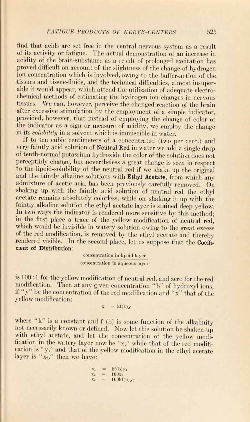 find that acids are set free in the central nervous system as a result of its activity or fatigue. The actual demonstration of an increase in acidity of the brain-substance as a result of prolonged excitation has proved difficult on account of the slightness of the change of hydrogen ion concentration which is involved, owing to the buffer-action of the tissues and tissue-fluids, and the technical difficulties, almost insuper¬ able it would appear, which attend the utilization of adequate electro¬ chemical methods of estimating the hydrogen ion changes in nervous tissues. We can, however, perceive the changed reaction of the brain after excessive stimulation by the employment of a simple indicator, provided, however, that instead of employing the change of color of the indicator as a sign or measure of acidity, we employ the change in its solubility in a solvent which is-immiscible in water. If to ten cubic centimeters of a concentrated (two per cent.) and very faintly acid solution of Neutral Red in water we add a single drop of tenth-normal potassium hydroxide the color of the solution does not perceptibly change, but nevertheless a great change is seen in respect to the lipoid-solubility of the neutral reel if we shake up the original and the faintly alkaline solutions with Ethyl Acetate, from which any admixture of acetic acid has been previously carefully removed. On shaking up with the faintly acid solution of neutral red the ethyl acetate remains absolutely colorless, while on shaking it up with the faintly alkaline solution the ethyl acetate layer is stained deep yellow. In two ways the indicator is rendered more sensitive by this method; in the first place a trace of the yellow modification of neutral red, which would be invisible in watery solution owing to the great excess of the red modification, is removed by the ethyl acetate and thereby rendered visible. In the second place, let us suppose that the Coeffi¬ cient of Distribution: concentration in lipoid layer concentration in aqueous layer is 100 :1 for the yellow modification of neutral red, and zero for the red modification. Then at any given concentration “b” of hydroxyl ions, if “y” be the concentration of the red modification and “x” that of the yellow modification: x = kf(b)y where “k is a constant and f (b) is some function of the alkalinity not necessarily known or defined. Now let this solution be shaken up with ethyl acetate, and let the concentration of the yellow modi¬ fication in the watery layer now be “x,” while that of the red modifi¬ cation is “y,’ and that of the yellow modification in the ethyl acetate layer is “x2,” then we have: xi = kf(b)yi X2 = 100X1 xs = 10()kf(b)y,