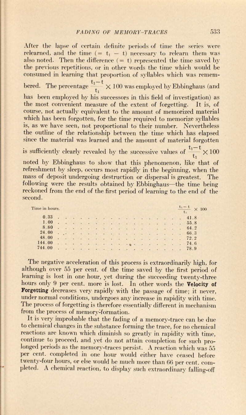•» After the lapse of certain definite periods of time the series were relearned, and the time (= t* — t) necessary to relearn them was also noted. Then the difference (= t) represented the time saved by the previous repetitions, or in other words the time which would be consumed in learning that proportion of syllables which was remem¬ bered. The percentage -1 * X 100 was employed byEbbinghaus (and ti has been employed by his successors in this field of investigation) as the most convenient measure of the extent of forgetting. It is, of course, not actually equivalent to the amount of memorized material which has been forgotten, for the time required to memorize syllables is, as we have seen, not proportional to their number. Nevertheless the outline of the relationship between the time which has elapsed since the material was learned and the amount of material forgotten is sufficiently clearlv revealed bv the successive values of ti-t ti xioo noted by Ebbinghaus to show that this phenomenon, like that of refreshment by sleep, occurs most rapidly in the beginning, when the mass of deposit undergoing destruction or dispersal is greatest. The following were the results obtained by Ebbinghaus—the time being reckoned from the end of the first period of learning to the end of the second. Time in hours. t, — t x ti 0. 33. .8 1. 00. .8 8. 80. 0 24. 00. 48. 00. 2 144. 00. • ,.74. .6 744. 00. 9 The negative acceleration of this process is extraordinarily high, for although over 55 per cent, of the time saved by the first period of learning is lost in one hour, yet during the succeeding twenty-three hours only 9 per cent, more is lost. In other words the Velocity of Forgetting decreases very rapidly with the passage of time; it never, under normal conditions, undergoes any increase in rapidity with time. rl he process of forgetting is therefore essentially different in mechanism from the process of memory-formation. It is very improbable that the fading of a memory-trace can be tine to chemical changes in the substance forming the trace, for no chemical reactions are known which diminish so greatly in rapidity with time, continue to proceed, and yet do not attain completion for such pro¬ longed periods as the memory-traces persist. A reaction which was 55 per cent, completed in one hour would either have ceased before twenty-four hours, or else would be much more than 66 per cent, com¬ pleted. A chemical reaction, to display such extraordinary falling-off