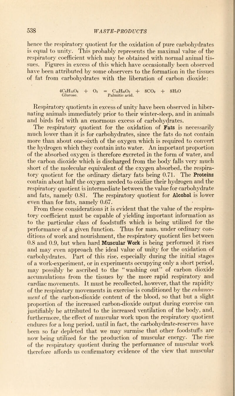 hence the respiratory quotient for the oxidation of pure carbohydrates is equal to unity. This probably represents the maximal value of the respiratory coefficient which may be obtained with normal animal tis¬ sues. Figures in excess of this which have occasionally been observed have been attributed by some observers to the formation in the tissues of fat from carbohydrates with the liberation of carbon dioxide: 4C6Hi20e + O2 = C16H32O2 + 8CO2 + 8H2O Glucose. Palmitic acid. Respiratory quotients in excess of unity have been observed in hiber¬ nating animals immediately prior to their winter-sleep, and in animals and birds fed with an enormous excess of carbohydrates. The respiratory quotient for the oxidation of Fats is necessarily much lower than it is for carbohydrates, since the fats do not contain more than about one-sixth of the oxygen which is required to convert the hydrogen which they contain into water. An important proportion of the absorbed oxygen is therefore excreted in the form of water, and the carbon dioxide which is discharged from the body falls very much short of the molecular equivalent of the oxygen absorbed, the respira¬ tory quotient for the ordinary dietary fats being 0.71. The Proteins contain about half the oxygen needed to oxidize their hydrogen and the respiratory quotient is intermediate between the value for carbohydrate and fats, namely 0.81. The respiratory quotient for Alcohol is lower even than for fats, namely 0.67. From these considerations it is evident that the value of the respira¬ tory coefficient must be capable of yielding important information as to the particular class of foodstuffs which is being utilized for the performance of a given function. Thus for man, under ordinary con¬ ditions of work and nourishment, the respiratory quotient lies between 0.8 and 0.9, but when hard Muscular Work is being performed it rises and may even approach the ideal value of unity for the oxidation of carbohydrates. Part of this rise, especially during the initial stages of a work-experiment, or in experiments occupying only a short period, may possibly be ascribed to the “washing out” of carbon dioxide accumulations from the tissues by the more rapid respiratory and cardiac movements. It must be recollected, however, that the rapidity of the respiratory movements in exercise is conditioned by the enhance¬ ment of the carbon-dioxide content of the blood, so that but a slight proportion of the increased carbon-dioxide output during exercise can justifiably be attributed to the increased ventilation of the body, and, furthermore, the effect of muscular work upon the respiratory quotient endures for a long period, until in fact, the carbohydrate-reserves have been so far depleted that we may surmise that other foodstuffs are now being utilized for the production of muscular energy. The rise of the respiratory quotient during the performance of muscular work therefore affords us confirmatory evidence of the view that muscular