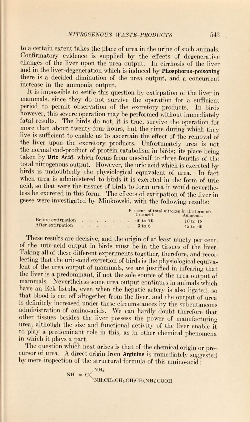 to a certain extent takes the place of urea in the urine of such animals. C onfirmatory evidence is supplied by the effects of degenerative changes of the liver upon the urea output. In cirrhosis of the liver and in the liver-degeneration which is induced by Phosphorus-poisoning there is a decided diminution of the urea output, and a concurrent increase in the ammonia output. It is impossible to settle this question by extirpation of the liver in mammals, since they do not survive the operation for a sufficient period to permit observation of the excretory products. In birds however, this severe operation may be performed without immediately fatal results. The birds do not, it is true, survive the operation for more than about twenty-four hours, but the time during which they live is sufficient to enable us to ascertain the effect of the removal of the liver upon the excretory products. Unfortunately urea is not the normal end-product of protein catabolism in birds; its place being taken by Uric Acid, which forms from one-half to three-fourths of the total nitrogenous output. However, the uric acid which is excreted by birds is undoubtedly the physiological equivalent of urea. In fact when urea is administered to birds it is excreted in the form of uric acid, so that were the tissues of birds to form urea it would neverthe¬ less be excreted in this form. The effects of extirpation of the liver in geese were investigated by Minkowski, with the following results: Per cent, of total nitrogen in the form of: Uric acid. Ammonia. Before extirpation.60 to 70 10 to 18 After extirpation.3 to 6 45 to 60 These results are decisive, and the origin of at least ninety per cent, of the uric-acid output in birds must be in the tissues of the liver. Taking all of these different experiments together, therefore, and recol¬ lecting that the uric-acid excretion of birds is the physiological equiva¬ lent of the urea output of mammals, we are justified in inferring that the liver is a predominant, if not the sole source of the urea output of mammals. Nevertheless some urea output continues in animals which have an Eck fistula, even when the hepatic artery is also ligated, so that blood is cut off altogether from the liver, and the output of urea is definitely increased under these circumstances by the subcutaneous administration of amino-acids. We can hardly doubt therefore that other tissues besides the liver possess the power of manufacturing urea, although the size and functional activity of the liver enable it to play a predominant role in this, as in other chemical phenomena in which it plays a part. The question which next arises is that of the chemical origin or pre¬ cursor of urea. A direct origin from Arginine is immediately suggested by mere inspection of the structural formula of this amino-acid: /NH. NH = (V XNH.CHi.CHt,CHiCH(NH2)COOH