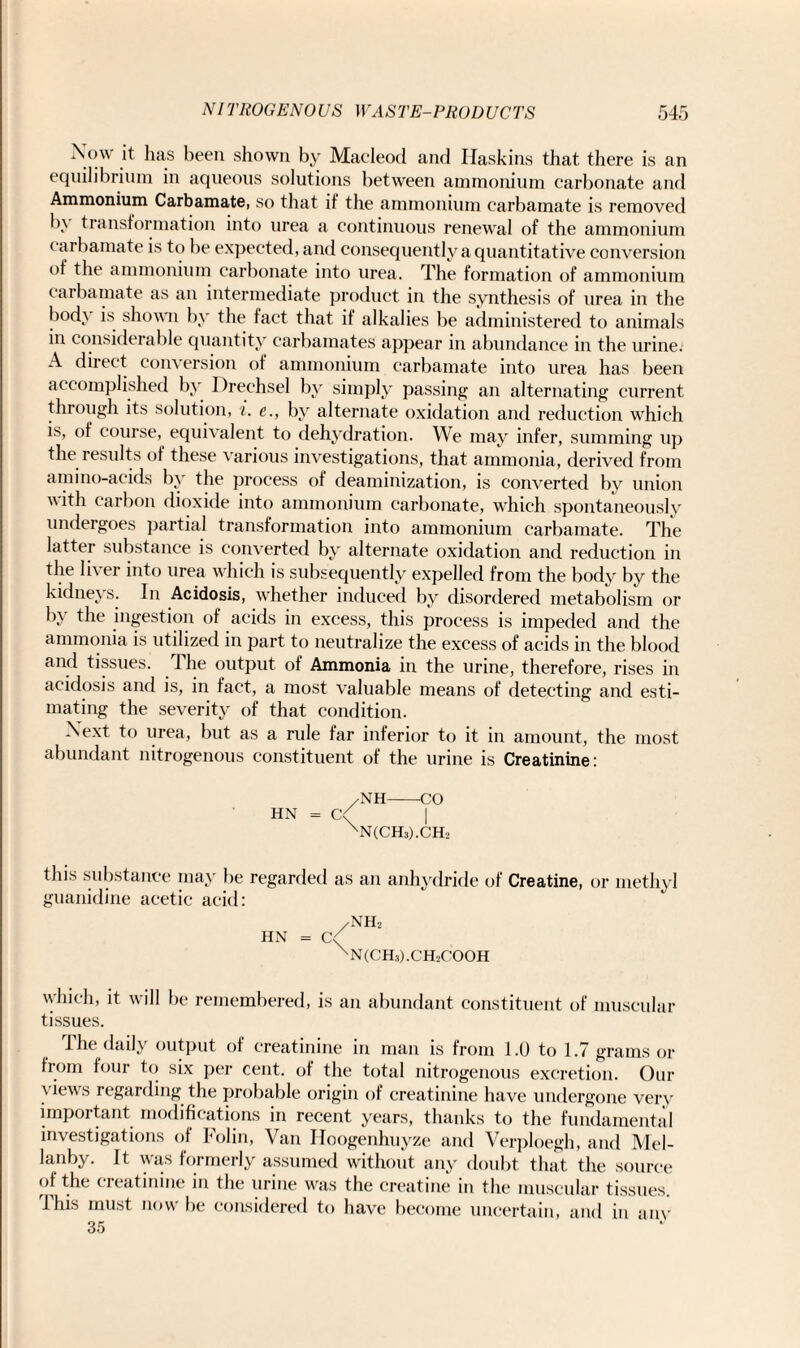 Now it has been shown by Macleod and Haskins that there is an equilibrium in aqueous solutions between ammonium carbonate and Ammonium Carbamate, so that if the ammonium carbamate is removed In transformation into urea a continuous renewal of the ammonium carbamate is to be expected, and consequently a quantitative conversion of the ammonium carbonate into urea. The formation of ammonium carbamate as an intermediate product in the synthesis of urea in the body is shown by the fact that if alkalies be administered to animals in considerable quantity carbamates appear in abundance in the urine. A direct conversion of ammonium carbamate into urea has been accomplished by Drechsel by simply passing an alternating current through its solution, i. c., by alternate oxidation and reduction which is, of course, equivalent to dehydration. We may infer, summing up the results of these various investigations, that ammonia, derived from amino-acids by the process of deaminization, is converted by union with carbon dioxide into ammonium carbonate, which spontaneously undergoes partial transformation into ammonium carbamate. The latter substance is converted by alternate oxidation and reduction in the liver into urea which is subsequently expelled from the body by the kidneys. In Acidosis, whether induced by disordered metabolism or by the ingestion of acids in excess, this process is impeded and the ammonia is utilized in part to neutralize the excess of acids in the blood and tissues. I he output of Ammonia in the urine, therefore, rises in acidosis and is, in fact, a most valuable means of detecting and esti¬ mating the severity of that condition. Next to urea, but as a rule far inferior to it in amount, the most abundant nitrogenous constituent of the urine is Creatinine: /NH-CO HN = C'/ | XN(CH3).CH2 this substance may be regarded as an anhydride of Creatine, or methyl guanidine acetic acid: /NH2 hn = c<( XN(CH3).CH-.COOH which, it will be remembered, is an abundant constituent of muscular tissues. I he daily output of creatinine in man is from 1.0 to 1.7 grams or from four to six per cent, of the total nitrogenous excretion. Our views regarding the probable origin of creatinine have undergone very important modifications in recent years, thanks to the fundamental investigations of Folin, Van Hoogenhuyze and Verploegh, and Mel- lanby. It was formerly assumed without any doubt that the source of the creatinine in the urine was the creatine in the muscular tissues. This must now be considered to have become uncertain, and in anv 35