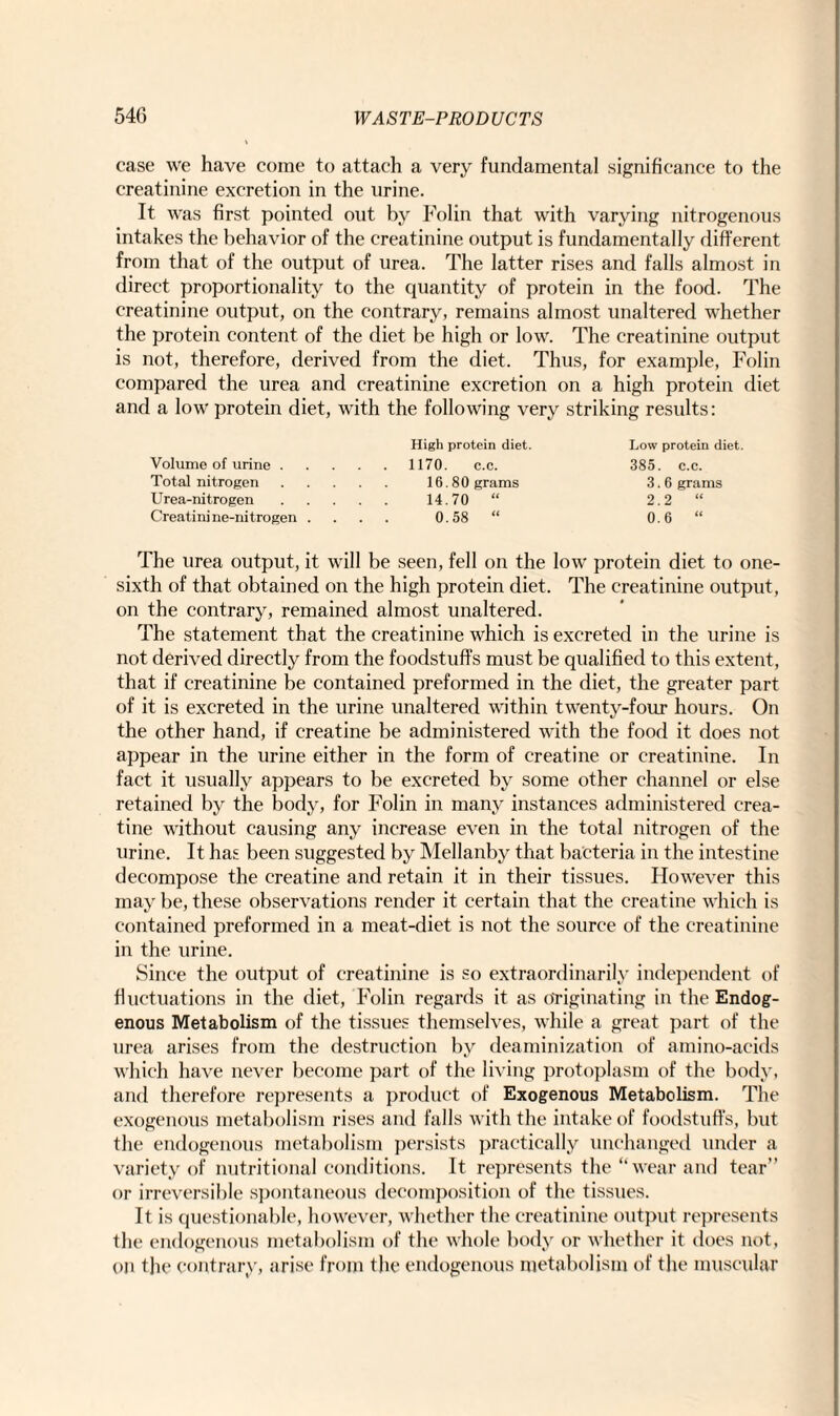case we have come to attach a very fundamental significance to the creatinine excretion in the urine. It was first pointed out by Folin that with varying nitrogenous intakes the behavior of the creatinine output is fundamentally different from that of the output of urea. The latter rises and falls almost in direct proportionality to the quantity of protein in the food. The creatinine output, on the contrary, remains almost unaltered whether the protein content of the diet be high or low. The creatinine output is not, therefore, derived from the diet. Thus, for example, Folin compared the urea and creatinine excretion on a high protein diet and a low protein diet, with the following very striking results: Volume of urine . Total nitrogen Urea-nitrogen Creatinine-nitrogen . High protein diet. 1170. c.c. 16.80 grams 14.70 “ 0.58 “ Low protein diet. 385. c.c. 3.6 grams 2.2 “ 0.6 “ The urea output, it will be seen, fell on the low protein diet to one- sixth of that obtained on the high protein diet. The creatinine output, on the contrary, remained almost unaltered. The statement that the creatinine which is excreted in the urine is not derived directly from the foodstuffs must be qualified to this extent, that if creatinine be contained preformed in the diet, the greater part of it is excreted in the urine unaltered within twenty-four hours. On the other hand, if creatine be administered with the food it does not appear in the urine either in the form of creatine or creatinine. In fact it usually appears to be excreted by some other channel or else retained by the body, for Folin in many instances administered crea¬ tine without causing any increase even in the total nitrogen of the urine. It has been suggested by Mellanby that bacteria in the intestine decompose the creatine and retain it in their tissues. However this may be, these observations render it certain that the creatine which is contained preformed in a meat-diet is not the source of the creatinine in the urine. Since the output of creatinine is so extraordinarily independent of fluctuations in the diet, Folin regards it as originating in the Endog¬ enous Metabolism of the tissues themselves, while a great part of the urea arises from the destruction by deaminization of amino-acids which have never become part of the living protoplasm of the body, and therefore represents a product of Exogenous Metabolism. The exogenous metabolism rises and falls with the intake of foodstuffs, but the endogenous metabolism persists practically unchanged under a variety of nutritional conditions. It represents the “wear and tear” or irreversible spontaneous decomposition of the tissues. It is questionable, however, whether the creatinine output represents the endogenous metabolism of the whole body or whether it does not, on the contrary, arise from the endogenous metabolism of the muscular