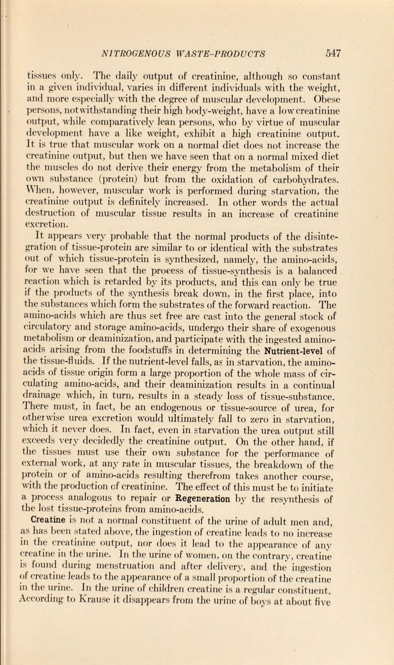 tissues only. The daily output of creatinine, although so constant in a given individual, varies in different individuals with the weight, and more especially with the degree of muscular development. Obese persons, notwithstanding their high body-weight, have a low creatinine output, while comparatively lean persons, who by virtue of muscular development have a like weight, exhibit a high creatinine output. It is true that muscular work on a normal diet does not increase the creatinine output, but then we have seen that on a normal mixed diet the muscles do not derive their energy from the metabolism of their own substance (protein) but from the oxidation of carbohydrates. When, however, muscular work is performed during starvation, the creatinine output is definitely increased. In other words the actual destruction of muscular tissue results in an increase of creatinine excretion. It appears very probable that the normal products of the disinte¬ gration of tissue-protein are similar to or identical with the substrates out of which tissue-protein is synthesized, namely, the amino-acids, for we have seen that the process of tissue-synthesis is a balanced reaction which is retarded by its products, and this can only be true if the products of the synthesis break down, in the first place, into the substances which form the substrates of the forward reaction. The amino-acids which are thus set free are cast into the general stock of circulatory and storage amino-acids, undergo their share of exogenous metabolism or deaminization, and participate with the ingested amino- acids arising from the foodstuffs in determining the Nutrient-level of the tissue-fluids. If the nutrient-level falls, as in starvation, the amino- acids of tissue origin form a large proportion of the whole mass of cir¬ culating amino-acids, and their deaminization results in a continual drainage which, in turn, results in a steady loss of tissue-substance. There must, in fact, be an endogenous or tissue-source of urea, for otherwise urea excretion would ultimately fall to zero in starvation, which it never does. In fact, even in starvation the urea output still exceeds very decidedly the creatinine output. On the other hand, if the tissues must use their own substance for the performance of external work, at any rate in muscular tissues, the breakdown of the protein or of amino-acids resulting therefrom takes another course, with the production of creatinine. The effect of this must be to initiate a process analogous to repair or Regeneration by the resynthesis of the lost tissue-proteins from amino-acids. Creatine is not a normal constituent of the urine of adult men and, as has been stated above, the ingestion of creatine leads to no increase in the creatinine output, nor does it lead to the appearance of any creatine in the urine. In the urine of women, on the contrary, creatine is found during menstruation and after delivery, and the ingestion of creatine leads to the appearance of a small proportion of the creatine in the urine. In the urine of children creatine is a regular constituent. According to Krause it disappears from the urine of boys at about five