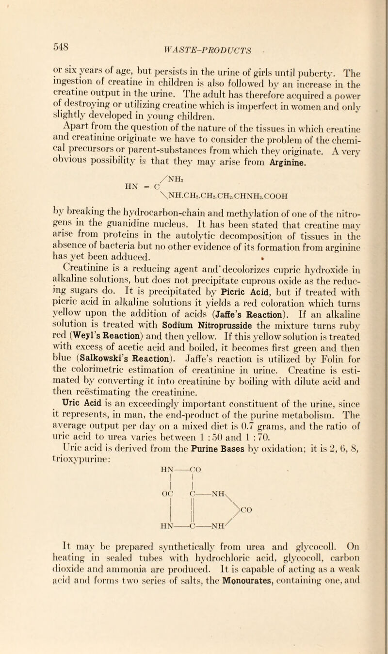 54S or six years of age, but persists in the urine of girls until puberty. The ingestion of creatine in children is also followed by an increase in the < reatine output in the urine. I he adult has therefore acquired a power of destroying or utilizing creatine which is imperfect in women and only slightly developed in young children. Apart from the question of the nature of the tissues in which creatine and creatinine originate we have to consider the problem of the chemi- (al precursors or parent-substances from which they originate. Avery obvious possibility is that they may arise from Arginine. /nh2 HN = C \NH.CH2.CH0.CH2.CHNH2.COOH b\ breaking the hydrocarbon-chain and methylation of one of the nitro¬ gens in the guanidine nucleus. It has been stated that creatine may arise from proteins in the autolytic decomposition of tissues in the absence of bacteria but no other evidence of its formation from arginine has yet been adduced. • Creatinine is a reducing agent and’decolorizes cupric hydroxide in alkaline solutions, but does not precipitate cuprous oxide as the reduc¬ ing sugars do. It is precipitated by Picric Acid, but if treated with picric acid in alkaline solutions it yields a red coloration which turns yellow upon the addition of acids (Jaffe’s Reaction). If an alkaline solution is treated with Sodium Nitroprusside the mixture turns ruby red (Weyl s Reaction) and then yellow. If this yellow solution is treated with excess of acetic acid and boiled, it becomes first green and then blue (Salkowski’s Reaction). Jaffe’s reaction is utilized by Folin for the colorimetric estimation of creatinine in urine. Creatine is esti¬ mated by converting it into creatinine by boiling with dilute acid and then reestimating the creatinine. Uric Acid is an exceedingly important constituent of the urine, since it represents, in man, the end-product of the purine metabolism. The average output per day on a mixed diet is 0.7 grams, and the ratio of uric acid to urea varies between 1 :50 and 1 :7(). 1 rie acid is derived from the Purine Bases by oxidation; it is 2, l>, 8, trioxypurine: HN-00 I I I I OC C-NH^ !l A0 HN-C-NH7* It may be prepared synthetically from urea and glycocoll. On heating in sealed tubes with hydrochloric acid, glycocoll, carbon dioxide and ammonia are produced. It is capable of acting as a weak acid and forms two series of salts, the Monourates, containing one, and