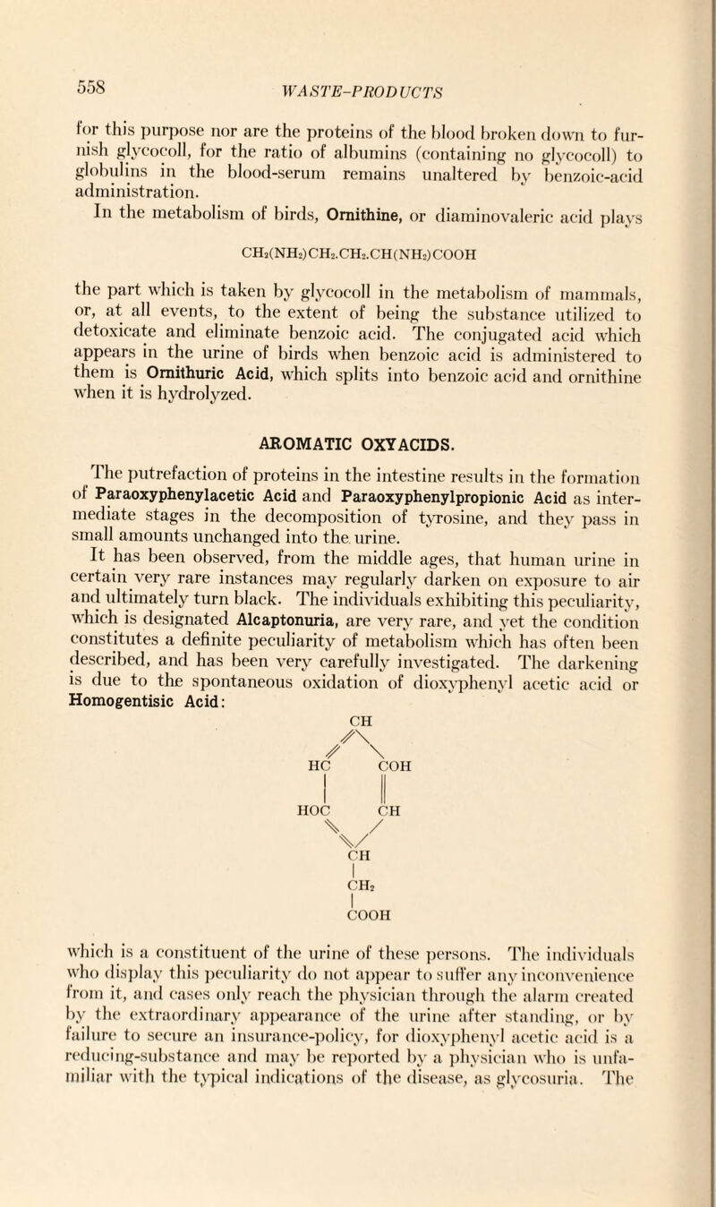 for this purpose nor are the proteins of the blood broken down to fur¬ nish glycocoll, for the ratio of albumins (containing no glycocoll) to globulins in the blood-serum remains unaltered by benzoic-acid administration. In the metabolism of birds, Ornithine, or diaminovaleric acid plays CH2(NH2)CH2.CH2.CH(NH2)COOH the part which is taken by glycocoll in the metabolism of mammals, or, at all events, to the extent of being the substance utilized to detoxicate and eliminate benzoic acid. The conjugated acid which appears in the urine of birds when benzoic acid is administered to them is Omithuric Acid, which splits into benzoic acid and ornithine when it is hydrolyzed. AROMATIC OXYACIDS. The putrefaction of proteins in the intestine results in the formation of Paraoxyphenylacetic Acid and Paraoxyphenylpropionic Acid as inter¬ mediate stages in the decomposition of tyrosine, and they pass in small amounts unchanged into the urine. It has been observed, from the middle ages, that human urine in certain very rare instances may regularly darken on exposure to air and ultimately turn black. The individuals exhibiting this peculiarity, which is designated Alcaptonuria, are very rare, and yet the condition constitutes a definite peculiarity of metabolism which has often been described, and has been very carefully investigated. The darkening is due to the spontaneous oxidation of dioxyphenyl acetic acid or Homogentisic Acid: CH \ HC COH HOC \ CH \/ CH CH2 I COOH which is a constituent of the urine of these persons. The individuals who display this peculiarity do not appear to suffer any inconvenience from it, and cases only reach the physician through the alarm created by the extraordinary appearance of the urine after standing, or by failure to secure an insurance-policy, for dioxyphenyl acetic acid is a redueing-substance and may be reported by a physician who is unfa¬ miliar with the typical indications of the disease, as glycosuria. The