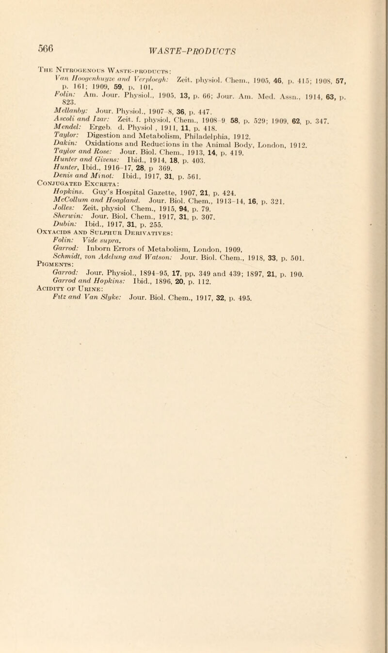 I he Nitrogenous Waste-products: \ an Hoogcnhuyzc and Vcrploryh: Zeit. physiol, ('hem., 1905, 46, p. 415- 1908 57 p. 161; 1909, 59, p. 101. Polin: Am. Jour. Physiol., 1905, 13, p. 66; Jour. Am. Med. Assn., 1914, 63, p 823. Mellanby: Jour. Physiol., 1907 8, 36, p. 447. Ascoli and Izar: Zeit. f. physiol. Chem., 1908-9 58. p. 529; 1909. 62, p. 347. Mendel: Ergeb. d. Physiol , 1911, 11, p. 418. Taylor: Digestion and Metabolism, Philadelphia, 1912. Dakin: Oxidations and Reduciions in the Animal Body, London, 1912. Taylor and Rose: Jour. Biol. Chem., 1913, 14, p. 419. Hunter and Givens: Ibid., 1914, 18. p. 403. Hunter, Ibid., 1916-17, 28. p 369. Denis and Minot: Ibid., 1917, 31, p. 561. Conjugated Excreta: Hopkins. Guy’s Hospital Gazette, 1907, 21, p. 424. McCollum and Hoagland. Jour. Biol. Chem., 1913-14, 16, p. 321. Jolles: Zeit. physiol Chem., 1915, 94, p. 79. Sherwin: Jour. Biol. Chem., 1917, 31, p. 307. Dubin: Ibid., 1917, 31, p. 255. Oxyacids and Sulphur Derivatives: Folin: Vide supra. Garrod: Inborn Errors of Metabolism, London, 1909. Schmidt, von Adelung and Watson: Jour. Biol. Chem., 1918, 33, p. 501. Pigments: Garrod: Jour. Physiol., 1894-95, 17, pp. 349 and 439; 1897, 21, p. 190. Garrod and Hopkins: Ibid., 1896, 20, p. 112. Acidity of Urine: