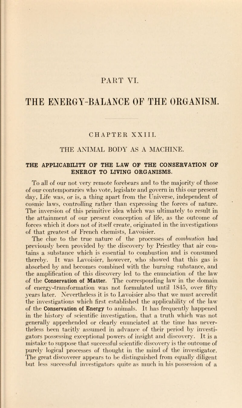 PART VI. THE ENERGY-BALANCE OF THE ORGANISM. CHAPTER XXIII. THE ANIMAL BODY AS A MACHINE. THE APPLICABILITY OF THE LAW OF THE CONSERVATION OF ENERGY TO LIVING ORGANISMS. To all of our not very remote forebears and to the majority of those of our contemporaries who vote, legislate and govern in this our present day, Life was, or is, a thing apart from the Universe, independent of cosmic laws, controlling rather than expressing the forces of nature. The inversion of this primitive idea which was ultimately to result in the attainment of our present conception of life, as the outcome of forces which it does not of itself create, originated in the investigations of that greatest of French chemists, Lavoisier. The clue to the true nature of the processes of combustion had previously been provided by the discovery by Priestley that air con¬ tains a substance which is essential to combustion and is consumed thereby. It was Lavoisier, however, who showed that this gas is absorbed by and becomes combined with the burning substance, and the amplification of this discovery led to the enunciation of the law of the Conservation of Matter. The corresponding law in the domain of energy-transformation was not formulated until 1845, over fifty years later. Nevertheless it is to Lavoisier also that we must accredit the investigations which first established the applicability of the law of the Conservation of Energy to animals. It has frequently happened in the history of scientific investigation, that a truth which was not generally apprehended or clearly enunciated at the time has never¬ theless been tacitly assumed in advance of their period by investi¬ gators possessing exceptional powers of insight and discovery. It is a mistake to suppose that successful scientific discovery is the outcome of purely logical processes of thought in the mind of the investigator. The great discoverer appears to be distinguished from equally diligent but less successful investigators quite as much in his possession of a