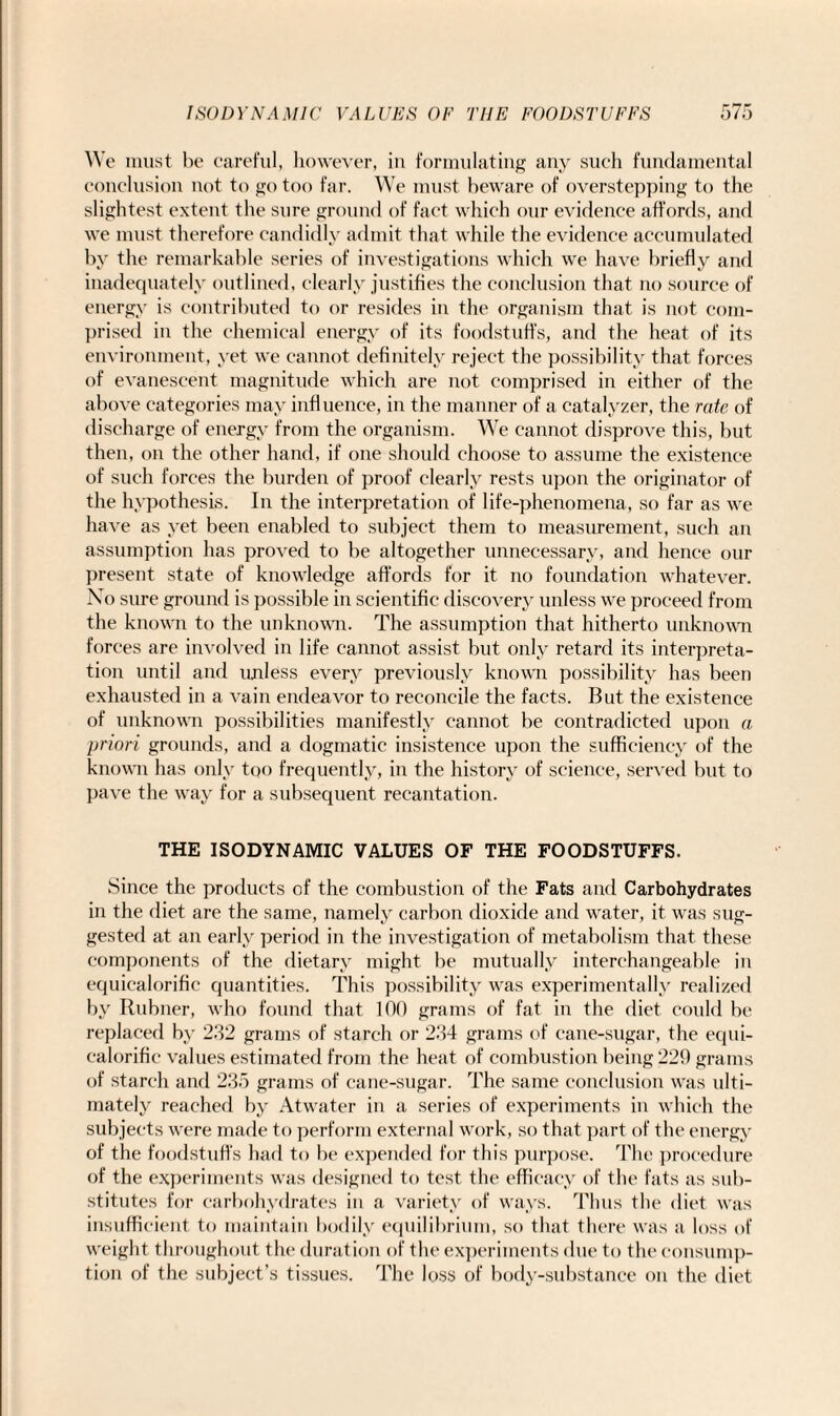 We must be careful, however, in formulating any such fundamental conclusion not to go too far. We must beware of overstepping to the slightest extent the sure ground of fact which our evidence affords, and we must therefore candidly admit that while the evidence accumulated by the remarkable series of investigations which we have briefly and inadequately outlined, clearly justifies the conclusion that no source of energy is contributed to or resides in the organism that is not com¬ prised in the chemical energy of its foodstuffs, and the heat of its environment, yet we cannot definitely reject the possibility that forces of evanescent magnitude which are not comprised in either of the above categories may influence, in the manner of a catalyzer, the rate of discharge of energy from the organism. We cannot disprove this, but then, on the other hand, if one should choose to assume the existence of such forces the burden of proof clearly rests upon the originator of the hypothesis. In the interpretation of life-phenomena, so far as we have as yet been enabled to subject them to measurement, such an assumption has proved to be altogether unnecessary, and hence our present state of knowledge affords for it no foundation whatever. No sure ground is possible in scientific discovery unless we proceed from the known to the unknown. The assumption that hitherto unknown forces are involved in life cannot assist but only retard its interpreta¬ tion until and unless every previously known possibility has been exhausted in a vain endeavor to reconcile the facts. But the existence of unknown possibilities manifestly cannot be contradicted upon a priori grounds, and a dogmatic insistence upon the sufficiency of the known has only too frequently, in the history of science, served but to pave the way for a subsequent recantation. THE ISODYNAMIC VALUES OF THE FOODSTUFFS. Since the products of the combustion of the Fats and Carbohydrates in the diet are the same, namely carbon dioxide and water, it was sug¬ gested at an early period in the investigation of metabolism that these components of the dietary might be mutually interchangeable in equicalorifie quantities. This possibility was experimentally realized by Itubner, who found that 100 grams of fat in the diet could be replaced by 232 grams of starch or 234 grams of cane-sugar, the equi- calorific values estimated from the heat of combustion being 229 grams of starch and 235 grams of cane-sugar. The same conclusion was ulti¬ mately reached by Atwater in a series of experiments in which the subjects were made to perform external work, so that part of the energy of the foodstuffs had to be expended for this purpose. The procedure of the experiments was designed to test the efficacy of the fats as sub¬ stitutes for carbohydrates in a variety of ways. Thus the diet was insufficient to maintain bodily equilibrium, so that there was a loss of weight throughout the duration of the experiments due to the consump¬ tion of the subject’s tissues. The loss of body-substance on the diet