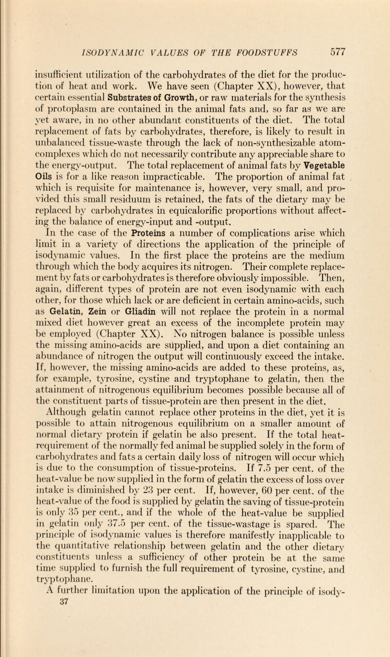 insufficient utilization of the carbohydrates of the diet for the produc¬ tion of heat and work. We have seen (Chapter XX), however, that certain essential Substrates of Growth, or raw materials for the synthesis of protoplasm are contained in the animal fats and, so far as we are yet aware, in no other abundant constituents of the diet. The total replacement of fats by carbohydrates, therefore, is likely to result in unbalanced tissue-waste through the lack of non-synthesizable atom- complexes which do not necessarily contribute any appreciable share to the energy-output. The total replacement of animal fats by Vegetable Oils is for a like reason impracticable. The proportion of animal fat which is requisite for maintenance is, however, very small, and pro¬ vided this small residuum is retained, the fats of the dietary may be replaced by carbohydrates in equicalorific proportions without affect¬ ing the balance of energy-input and -output. In the case of the Proteins a number of complications arise which limit in a variety of directions the application of the principle of isodynamic values. In the first place the proteins are the medium through which the body acquires its nitrogen. Their complete replace¬ ment by fats or carbohydrates is therefore obviously impossible. Then, again, different types of protein are not even isodynamic with each other, for those which lack or are deficient in certain amino-acids, such as Gelatin, Zein or Gliadin will not replace the protein in a normal mixed diet however great an excess of the incomplete protein may be employed (Chapter XX). No nitrogen balance is possible unless the missing amino-acids are supplied, and upon a diet containing an abundance of nitrogen the output will continuously exceed the intake. If, however, the missing amino-acids are added to these proteins, as, for example, tyrosine, cystine and tryptophane to gelatin, then the attainment of nitrogenous equilibrium becomes possible because all of the constituent parts of tissue-protein are then present in the diet. Although gelatin cannot replace other proteins in the diet, yet it is possible to attain nitrogenous equilibrium on a smaller amount of normal dietary protein if gelatin be also present. If the total heat- requirement of the normally fed animal be supplied solely in the form of carbohydrates and fats a certain daily loss of nitrogen will occur which is due to the consumption of tissue-proteins. If 7.5 per cent, of the heat-value be now supplied in the form of gelatin the excess of loss over intake is diminished by 23 per cent. If, however, 60 per cent, of the heat-value of the food is supplied by gelatin the saving of tissue-protein is only 35 per cent., and if the whole of the heat-value be supplied in gelatin only 37.5 per cent, of the tissue-wastage is spared. The principle of isodynamic values is therefore manifestly inapplicable to the quantitative relationship between gelatin and the other dietary constituents unless a sufficiency of other protein be at the same time supplied to furnish the full requirement of tyrosine, cystine, and tryptophane. A further limitation upon the application of the principle of isody- 37