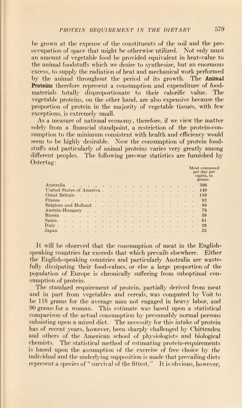 PROTEIN REQUIREMENT IN be grown at the expense of the constituents of the soil and the pre¬ occupation of space that might be otherwise utilized. Not only must an amount of vegetable food be provided equivalent in heat-value to the animal foodstuffs which we desire to synthesize, but an enormous excess, to supply the radiation of heat and mechanical work performed by the animal throughout the period of its growth. The Animal Proteins therefore represent a consumption and expenditure of food- materials totally disproportionate to their calorific value. The vegetable proteins, on the other hand, are also expensive because the proportion of protein in the majority of vegetable tissues, with few exceptions, is extremely small. As a measure of national economy, therefore, if we view the matter solely from a financial standpoint, a restriction of the protein-con¬ sumption to the minimum consistent with health and efficiency would seem to be highly desirable. Now the consumption of protein food¬ stuff’s and particularly of animal proteins varies very greatly among different peoples. The following pre-war statistics are furnished by Ostertag: Meat consumed per day per capita, in grams. Australia.306 United States of America.149 Great Britain.130 France.92 Belgium and Holland.86 Austria-Hungary.79 Russia.59 Spain.61 Italy.29 Japan . 25 It will be observed that the consumption of meat in the English- speaking countries far exceeds that which prevails elsewhere. Either the English-speaking countries and particularly Australia are waste- fully dissipating their food-values, or else a large proportion of the population of Europe is chronically suffering from suboptimal con¬ sumption of protein. The standard requirement of protein, partially derived from meat and in part from vegetables and cereals, was computed by Voit to be 118 grams for the average man not engaged in heavy labor, and 90 grams for a woman. This estimate was based upon a statistical comparison of the actual consumption by presumably normal persons subsisting upon a mixed diet. The necessity for this intake of protein has of recent years, however, been sharply challenged by Chittenden and others of the American school of physiologists and biological chemists. The statistical method of estimating protein-requirements is based upon the assumption of the exercise of free choice by the individual and the underlying supposition is made that prevailing diets represent a species of “ survival of the fittest,” It js obvious, however,