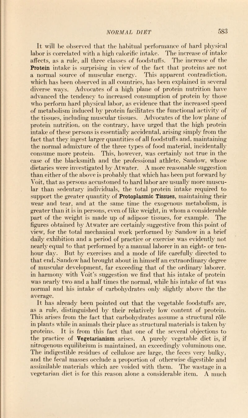 It will he observed that the habitual performance of hard physical labor is correlated with a high calorific intake. The increase of intake affects, as a rule, all three classes of foodstuffs. The increase of the Protein intake is surprising in view of the fact that proteins are not a normal source of muscular energy. This apparent contradiction, which has been observed in all countries, has been explained in several diverse ways. Advocates of a high plane of protein nutrition have advanced the tendency to increased consumption of protein by those who perform hard physical labor, as evidence that the increased speed of metabolism induced by protein facilitates the functional activity of the tissues, including muscular tissues. Advocates of the low plane of protein nutrition, on the contrary, have urged that the high protein intake of these persons is essentially accidental, arising simply from the fact that they ingest larger quantities of all foodstuffs and, maintaining the normal admixture of the three types of food material, incidentally consume more protein. This, however, was certainly not true in the case of the blacksmith and the professional athlete, Sandow, whose dietaries were investigated by Atwater. A more reasonable suggestion than either of the above is probably that which has been put forward by Yoit, that as persons accustomed to hard labor are usually more muscu¬ lar than sedentary individuals, the total protein intake required to support the greater quantity of Protoplasmic Tissues, maintaining their wear and tear, and at the same time the exogenous metabolism, is greater than it is in persons, even of like weight, in whom a considerable part of the weight is made up of adipose tissues, for example. The figures obtained by Atwater are certainly suggestive from this point of view, for the total mechanical work performed by Sandow in a brief daily exhibition and a period of practice or exercise was evidently not nearly equal to that performed by a manual laborer in an eight- or ten- hour day. But by exercises and a mode of life carefully directed to that end, Sandow had brought about in himself an extraordinary degree of muscular development, far exceeding that of the ordinary laborer, in harmony with Voit’s suggestion we find that his intake of protein was nearly two and a half times the normal, while his intake of fat was normal and his intake of carbohydrates only slightly above the the average. It has already been pointed out that the vegetable foodstuffs are, as a rule, distinguished by their relatively low content of protein. This arises from the fact that carbohydrates assume a structural role in plants while in animals their place as structural materials is taken by proteins. It is from this fact that one of the several objections to the practice of Vegetarianism arises. A purely vegetable diet is, if nitrogenous equilibrium is maintained, an exceedingly voluminous one. The indigestible residues of cellulose are large, the feces very bulky, and the fecal masses occlude a proportion of otherwise digestible and assimilable materials which are voided with them. The wastage in a vegetarian diet is for this reason alone a considerable item. A much