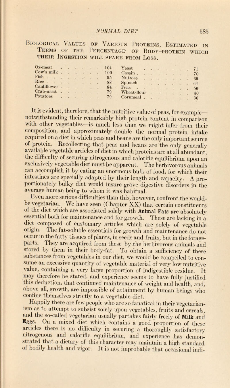 Biological Values of Various Proteins, Estimated in Ierms of the Percentage of Body-protein which their Ingestion will spare from Loss. Ox-meat.104 Cow's milk.100 Fish.■ . . 95 Rice. 88 Cauliflower. 84 Crab-meat. 79 Potatoes. 79 It is evident, therefore, that the nutritive value of peas, for example— notwithstanding their remarkably high protein content in comparison with other vegetables—is much less than we might infer from their composition, and approximately double the normal protein intake required on a diet in which peas and beans are the only important source of protein. Recollecting that peas and beans are the only generally available vegetable articles of diet in which proteins are at all abundant, the difficulty of securing nitrogenous and calorific equilibrium upon an exclusively vegetable diet must be apparent. The herbivorous animals can accomplish it by eating an enormous bulk of food, for which their intestines are specially adapted by their length and capacity. A pro¬ portionately bulky diet would insure grave digestive disorders in the average human being to whom it was habitual. Even more serious difficulties than this, however, confront the would- be vegetarian.. We have seen (Chapter XX) that certain constituents of the diet which are associated solely with Animal Fats are absolutely essential both for maintenance and for growth. These are lacking in a diet composed of customary articles which are solely of vegetable origin. The fat-soluble essentials for growth and maintenance do not occur in the fatty tissues of plants, in seeds and fruits, but in the forage- parts. They are acquired from these by the herbivorous animals and stored by them in their body-fat. To obtain a sufficiency of these substances from vegetables in our diet, we would be compelled to con¬ sume an excessive quantity of vegetable material of very low nutritive value, containing a very large proportion of indigestible residue. It may therefore be stated, and experience seems to have fully justified this deduction, that continued maintenance of weight and health, and, above all, growth, are impossible of attainment by human beings who confine themselves strictly to a vegetable diet. Happily there are few people who are so fanatical in their vegetarian¬ ism as to attempt to subsist solely upon vegetables, fruits and cereals, and the so-called vegetarian usually partakes fairly freely of Milk and Eggs. On a mixed diet which contains a good proportion of these articles there is no difficulty in securing a thoroughly satisfactory nitrogenous and calorific equilibrium, and experience has demon¬ strated that a dietary of this character may maintain a high standard of bodily health and vigor. It is not improbable that occasional indi- Yeast Casein . Nutrose Spinach Peas Wheat-flour Cornmeal . 71 70 69 64 56 40 30