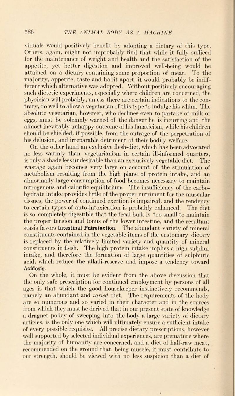 viduals would positively benefit by adopting a dietary of this type. Others, again, might not improbably find that while it fully sufficed for the maintenance of weight and health and the satisfaction of the appetite, yet better digestion and improved well-being would be attained on a dietary containing some proportion of meat. To the majority, appetite, taste and habit apart, it would probably be indif¬ ferent which alternative was adopted. Without positively encouraging such dietetic experiments, especially where children are concerned, the physician will probably, unless there are certain indications to the con¬ trary, do well to allow a vegetarian of this type to indulge his whim. The absolute vegetarian, however, who declines even to partake of milk or eggs, must be solemnly warned of the danger he is incurring and the almost inevitably unhappy outcome of his fanaticism, while his children should be shielded, if possible, from the outrage of the perpetration of his delusion, and irreparable detriment of their bodily welfare. On the other hand an exclusive flesh-diet, which has been advocated no less warmly than vegetarianism in certain ill-informed quarters, is only a shade less undesirable than an exclusively vegetable diet. The wastage again becomes very large on account of the stimulation of metabolism resulting from the high plane of protein intake, and an abnormally large consumption of food becomes necessary to maintain nitrogenous and calorific equilibrium*. The insufficiency of the carbo¬ hydrate intake provides little of the proper nutriment for the muscular tissues, the power of continued exertion is impaired, and the tendency to certain types of auto-intoxication is probably enhanced. The diet is so completely digestible that the fecal bulk is too small to maintain the proper tension and tonus of the lower intestine, and the resultant stasis favors Intestinal Putrefaction. The abundant variety of mineral constituents contained in the vegetable items of the customary dietary is replaced by the relatively limited variety and quantity of mineral constituents in flesh. The high protein intake implies a high sulphur intake, and therefore the formation of large quantities of sulphuric acid, which reduce the alkali-reserve and impose a tendency toward Acidosis. On the whole, it must be evident from the above discussion that the only safe prescription for continued employment by persons of all ages is that which the good housekeeper instinctively recommends, namely an abundant and varied diet. The requirements of the body are so numerous and so varied in their character and in the sources from which they must be derived that in our present state of knowledge a dragnet policy of sweeping into the body a large variety of dietary articles, is the only one which will ultimately ensure a sufficient intake of every possible requisite. All precise dietary prescriptions, however well supported by selected individual experiences, are premature where the majority of humanity are concerned, and a diet of half-raw meat, recommended on the ground that, being muscle, it must contribute to our strength, should be viewed with no less suspicion than a diet of