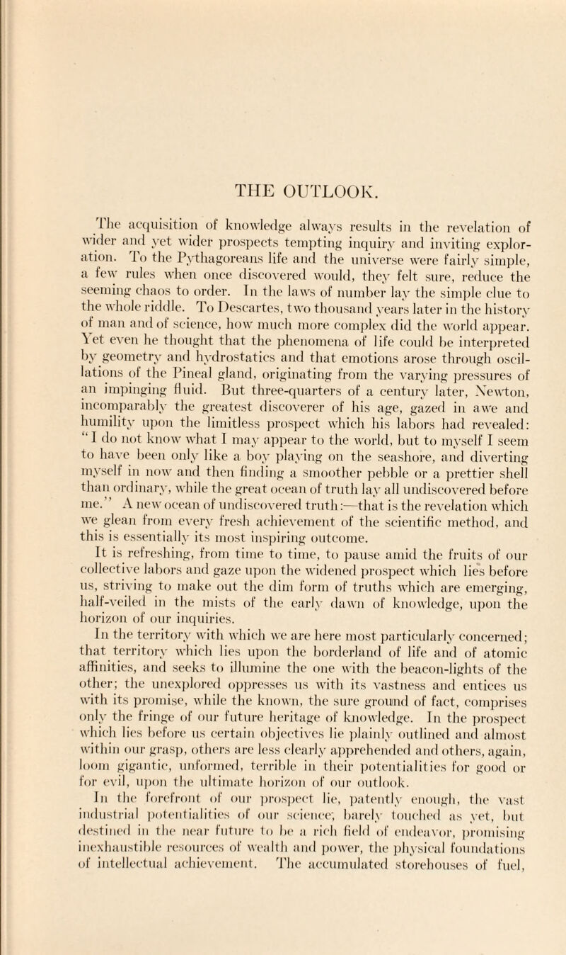 THE OUTLOOK. The acquisition of knowledge always results in the revelation of wider and yet wider prospects tempting inquiry and inviting explor¬ ation. lo the Pythagoreans life and the universe were fairly simple, a few rules when once discovered would, they felt sure, reduce the seeming chaos to order. In the laws of number lay the simple clue to the whole riddle. To Descartes, two thousand years later in the history of man and of science, how much more complex did the world appear. Yet even he thought that the phenomena of life could be interpreted by geometry and hydrostatics and that emotions arose through oscil¬ lations of the Pineal gland, originating from the varying pressures of an impinging fluid. But three-quarters of a century later, Yewton, incomparably the greatest discoverer of his age, gazed in awe and humility upon the limitless prospect which his labors had revealed: ‘ I do not know what I may appear to the world, but to myself I seem to have been only like a boy playing on the seashore, and diverting myself in now and then finding a smoother pebble or a prettier shell than ordinary, while the great ocean of truth lay all undiscovered before me. A new ocean of undiscovered truth:—that is the revelation which we glean from every fresh achievement of the scientific method, and this is essentially its most inspiring outcome. It is refreshing, from time to time, to pause amid the fruits of our collective labors and gaze upon the widened prospect which lies before us, striving to make out the dim form of truths which are emerging, half-veiled in the mists of the early dawn of knowledge, upon the horizon of our inquiries. In the territory with which we are here most particularly concerned; that territory which lies upon the borderland of life and of atomic affinities, and seeks to illumine the one with the beacon-lights of the other; the unexplored oppresses us with its vastness and entices us with its promise, while the known, the sure ground of fact, comprises only the fringe of our future heritage of knowledge. In the prospect which lies before us certain objectives lie plainly outlined and almost within our grasp, others are less clearly apprehended and others, again, loom gigantic, unformed, terrible in their potentialities for good or for evil, upon the ultimate horizon of our outlook. In the forefront of our prospect lie, patently enough, the vast industrial potentialities of our science; barely touched as yet, but destined in the near future to be a rich field of endeavor, promising inexhaustible resources of wealth and power, the physical foundations of intellectual achievement. 'The accumulated storehouses of fuel,