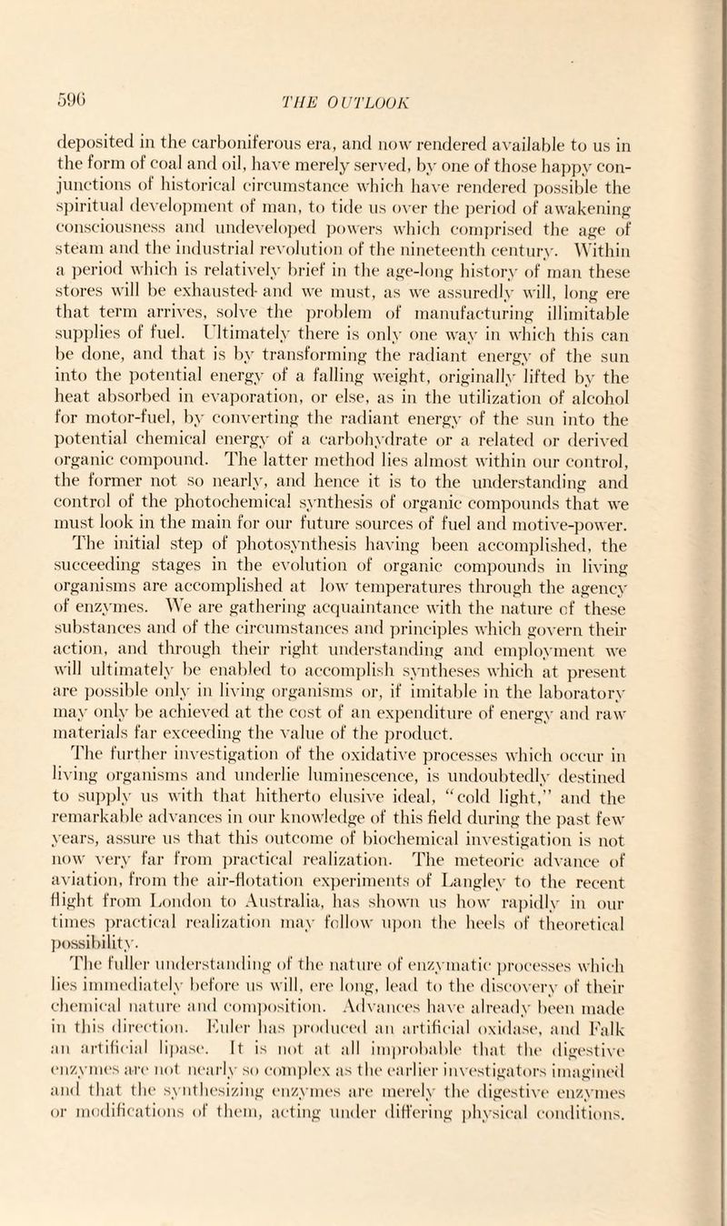 deposited in the carboniferous era, and now rendered available to us in the form of coal and oil, have merely served, by one of those happy con¬ junctions of historical circumstance which have rendered possible the spiritual development of man, to tide us over the period of awakening consciousness and undeveloped powers which comprised the age of steam and the industrial revolution of the nineteenth century. Within a period which is relatively brief in the age-long history of man these stores will be exhausted- and we must, as we assuredly will, long ere that term arrives, solve the problem of manufacturing illimitable supplies of fuel. I ltimately there is only one way in which this can be done, and that is by transforming the radiant energy of the sun into the potential energy of a falling weight, originally lifted by the heat absorbed in evaporation, or else, as in the utilization of alcohol for motor-fuel, by converting the radiant energy of the sun into the potential chemical energy of a carbohydrate or a related or derived organic compound. The latter method lies almost within our control, the former not so nearly, and hence it is to the understanding: and control of the photochemical synthesis of organic compounds that we must look in the main for our future sources of fuel and motive-power. The initial step of photosynthesis having been accomplished, the succeeding stages in the evolution of organic compounds in living organisms are accomplished at low temperatures through the agency of enzymes. We are gathering acquaintance with the nature cf these substances and of the circumstances and principles which govern their action, and through their right understanding and employment we will ultimately be enabled to accomplish syntheses which at present are possible only in living organisms or, if imitable in the laboratory may only lie achieved at the cost of an expenditure of energy and raw materials far exceeding the value of the product. The further investigation of the oxidative processes which occur in living organisms and underlie luminescence, is undoubtedly destined to supply us with that hitherto elusive ideal, “cold light,” and the remarkable advances in our knowledge of this field during the past few years, assure us that this outcome of biochemical investigation is not now very far from practical realization. The meteoric advance of aviation, from the air-flotation experiments of Langley to the recent flight from London to Australia, has shown us how rapidly in our times practical realization may follow upon the heels of theoretical possibility. The fuller understanding of the nature of enzymatic processes which lies immediately before us will, ere long, lead to the discovery of their chemical nature and composition. Advances have already been made in this direction. Euler has produced an artificial oxidase, and Falk an artificial lipase. It is not at all improbable that the digestive enzymes are not nearly so complex as the earlier investigators imagined and that the synthesizing enzymes are merely the digestive enzymes or modifications of them, acting under differing physical conditions.