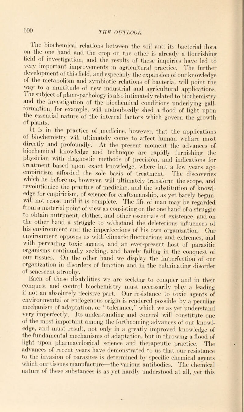 non THE OUTLOOK 1 lit' biochemical relations between the soil and its bacterial flora on the one hand and the crop on the other is already a flourishing held of investigation, and the results of these inquiries have led to very important improvements in agricultural practice. The further de\ elopment of this field, and especially the expansion of our knowledge of the metabolism and symbiotic relations of bacteria, will point the \\ay to a multitude of new industrial and agricultural applications. J he subject of plant-pathology is also intimately related to biochemistry and the investigation of the biochemical conditions underlying gall- formation, for example, will undoubtedly shed a flood of light upon the essential nature of the internal factors which govern the growth of plants. It is in the practice of medicine, however, that the applications ot biochemistry will ultimately come to affect human welfare most directly and profoundly. At the present moment the advances of biochemical knowledge and technique are rapidly furnishing the physician with diagnostic methods of precision, and indications for treatment based upon exact knowledge, where but a few years ago empiricism afforded the sole basis of treatment. The discoveries which lie before us, however, will ultimately transform the scope, and revolutionize the practice of medicine, and the substitution of knowl¬ edge for empiricism, of science for craftsmanship, as yet barely begun, ill 11()f cease until it is complete. The life of man may be regarded from a material point of view as consisting on the one hand of a struggle to obtain nutriment, clothes, and other essentials of existence, and on the other hand a struggle to withstand the deleterious influences of his environment and the imperfections of his own organization. Our environment opposes us with’climatic fluctuations and extremes, and with pervading toxic agents, and an ever-present host of parasitic organisms continually seeking, and barely failing in the conquest of our tissues. On the other hand we display the imperfection of our organization in disorders of function and in the culminating disorder of senescent atrophy. Each of these disabilities we are seeking to conquer and in their conquest and control biochemistry must necessarily play a leading if not an absolutely decisive part. Our resistance to toxic agents of environmental or endogenous origin is rendered possible by a peculiar mechanism of adaptation, or “tolerance,” which we as yet understand very imperfectly. Its understanding and control will constitute one of the most important among the forthcoming advances of our knowl¬ edge, and must result, not only in a greatly improved knowledge of the fundamental mechanisms of adaptation, but in throwing a Hood of light upon pharmacological science and therapeutic practice. The advances of recent years have demonstrated to us that our resistance to the invasion of parasites is determined by specific chemical agents which our tissues manufacture—the various antibodies. The chemical nature of these substances is as yet hardly understood at all, yet this