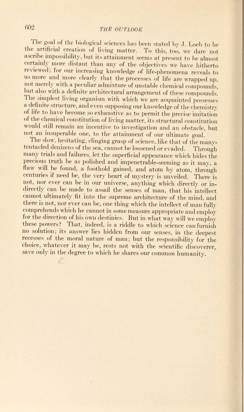 (102 1 lie goal of the biological sciences has been stated by J. Loeb to lie the artificial creation of living matter. To this, too, we dare not ascribe impossibility, but its attainment seems at present to be almost certainly more distant than any of the objectives we have hitherto reviewed, for our increasing knowledge of life-phenomena reveals to us more and more clearly that the processes of life are wrapped up, not merely with a peculiar admixture of unstable chemical compounds, but also with a definite architectural arrangement of these compounds. The simplest living organism with which we are acquainted possesses a definite structure, and even supposing our knowledge of the chemistry °f ''fe t() have become so exhaustive as to permit the precise imitation °f the chemical constitution of living matter, its structural constitution would still remain an incentive to investigation and an obstacle, but not an insuperable one, to the attainment of our ultimate goal. The slow, hesitating, clinging grasp of science, like that of the manv- tentacled denizens of the sea, cannot be loosened or evaded. Through many trials and failures, let the superficial appearance which hides the precious truth be as polished and impenetrable-seeming as it may, a flaw' will be found, a foothold gained, and atom by atom, through centuries if need be, the very heart of mystery is unveiled. There is not, nor ever can be in our universe, anything w'hieh directly or in¬ directly can be made to assail the senses of man, that his intellect cannot ultimately fit into the supreme architecture of the mind, and there is not, nor ever can be, one thing which the intellect of man fully comprehends which he cannot in some measure appropriate and employ f°i the direction of his own destinies. But in what way will we employ these powers! I hat, indeed, is a riddle to which science can furnish no solution; its answrer lies hidden from our senses, in the deepest recesses of the moral nature of man; but the responsibility for the choice, whatever it may be, rests not with the scientific discoverer, save only in the degree to which he shares our common humanity.