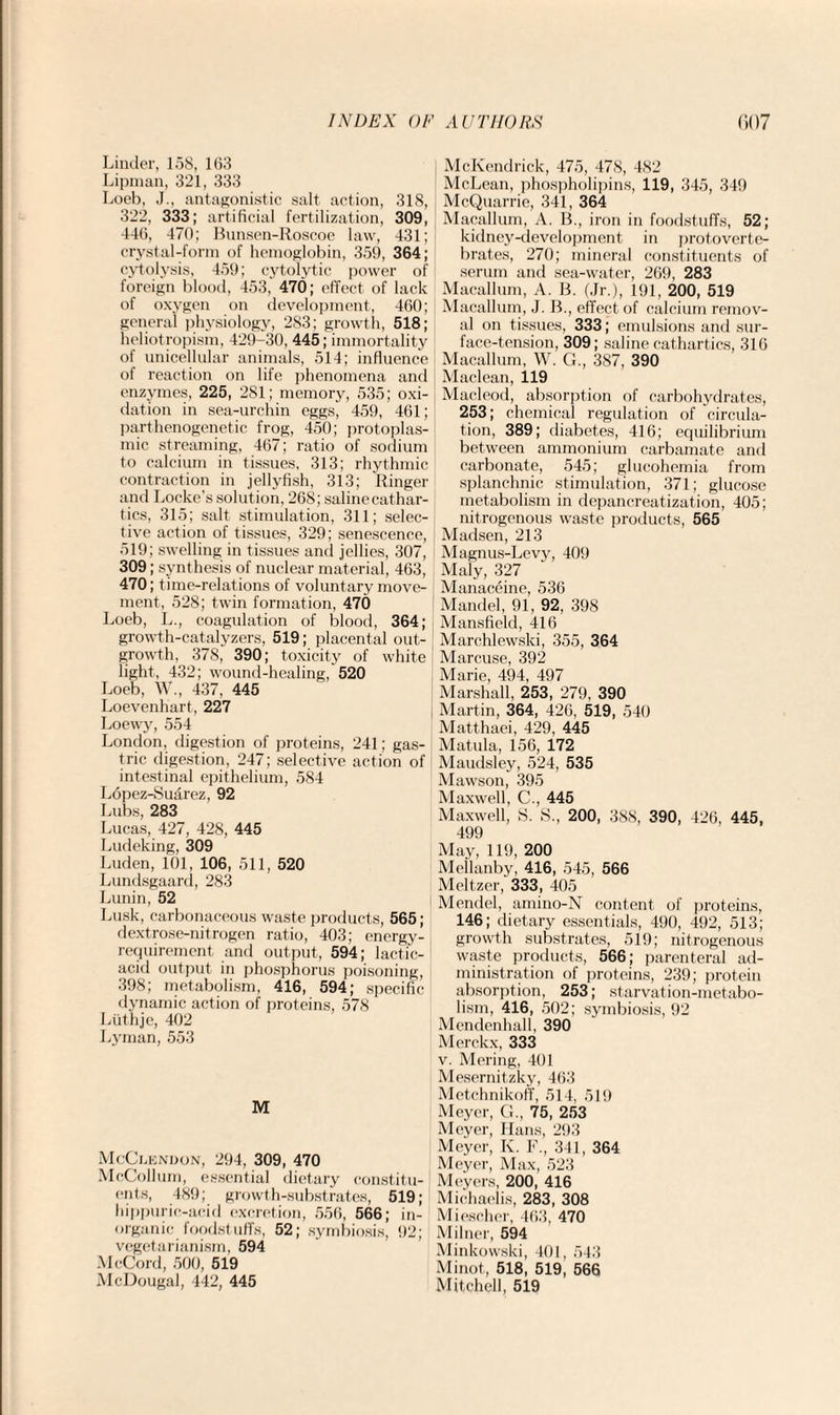 Linder, 158, 163 Lipman, 321, 333 Loeb, J., antagonistic salt action, 318, 322, 333; artificial fertilization, 309, 446, 470; Bunsen-Roscoe law, 431; crystal-form of hemoglobin, 359, 364; cytolysis, 459; cytolytic power of foreign blood, 453, 470; effect of lack of oxygen on development, 460; general physiology, 283; growth, 518; heliotropism, 429-30, 445; immortality of unicellular animals, 514; influence of reaction on life phenomena and enzymes, 225, 281; memory, 535; oxi¬ dation in sea-urchin eggs, 459, 461; parthenogenetic frog, 450; protoplas¬ mic streaming, 467; ratio of sodium to calcium in tissues, 313; rhythmic contraction in jellyfish, 313; Ringer and Locke’s solution, 268; salinecathar- tics, 315; salt stimulation, 311; selec¬ tive action of tissues, 329; senescence, 519; swelling in tissues and jellies, 307, 309; synthesis of nuclear material, 463, 470; time-relations of voluntary move¬ ment, 528; twin formation, 470 Loeb, L., coagulation of blood, 364; growth-catalyzers, 519; placental out¬ growth, 378, 390; toxicity of white light, 432; wound-healing, 520 Loeb, W., 437, 445 Loevenhart, 227 Loewy, 554 London, digestion of proteins, 241; gas¬ tric digestion, 247; selective action of intestinal epithelium, 584 Lopez-Suarez, 92 Lubs, 283 Lucas, 427, 428, 445 Ludeking, 309 Luden, 101, 106, 511, 520 Lundsgaard, 283 Lunin, 52 Lusk, carbonaceous waste products, 565; dextrose-nitrogen ratio, 403; energy- requirement and output, 594; lactic- acid output in phosphorus poisoning, 398; metabolism, 416, 594; specific dynamic action of proteins, 578 Liithje, 402 Lyman, 553 M McClendon, 294, 309, 470 McCollum, essential dietary constitu¬ ents, 489; growth-substrates, 519; hippurie-acid excretion, 556, 566; in¬ organic foodstuffs, 52; symbiosis, 92; vegetarianism, 594 McCord, 500, 519 McDougal, 442, 445 McKendrick, 475, 478, 482 McLean, phospholipins, 119, 345, 349 McQuarrie, 341, 364 Macallum, A. B., iron in foodstuffs, 52; kidney-development in protoverte¬ brates, 270; mineral constituents of serum and sea-water, 269, 283 Macallum, A. B. (Jr.), 191, 200, 519 Macallum, J. B., effect of calcium remov¬ al on tissues, 333; emulsions and sur¬ face-tension, 309; saline cathartics, 316 Macallum, W. G., 387, 390 Maclean, 119 Macleod, absorption of carbohydrates, 253; chemical regulation of circula¬ tion, 389; diabetes, 416; equilibrium between ammonium carbamate and carbonate, 545; glucohemia from splanchnic stimulation, 371; glucose metabolism in depancreatization, 405; nitrogenous waste products, 565 Madsen, 213 Magnus-Levy, 409 Maly, 327 Manaceine, 536 Mandel, 91, 92, 398 Mansfield, 416 Marchlewski, 355, 364 Marcuse, 392 Marie, 494, 497 Marshall, 253, 279, 390 Martin, 364, 426, 519, 540 Matthaei, 429, 445 Matula, 156, 172 Maudsley, 524, 535 Mawson, 395 Maxwell, C., 445 Maxwell, 8. S„ 200, 388, 390, 426, 445, 499 May, 119, 200 Meilanby, 416, 545, 566 Meltzer, 333, 405 Mendel, amino-N content of proteins, 146; dietary essentials, 490, 492, 513; growth substrates, 519; nitrogenous waste products, 566; parenteral ad¬ ministration of proteins, 239; protein absorption, 253; starvation-metabo¬ lism, 416, 502; symbiosis, 92 Mendenhall, 390 Merckx, 333 v. Mering, 401 Mesernitzky, 463 Metchnikoff, 514, 51!) Meyer, G., 75, 253 Meyer, Hans, 293 Meyer, K. F„ 341, 364 Meyer, Max, 523 Meyers, 200, 416 Miehaelis, 283, 308 Miescher, 463, 470 Milner, 594 Minkowski, 401, 543 Minot, 518, 519, 566 Mitchell, 519