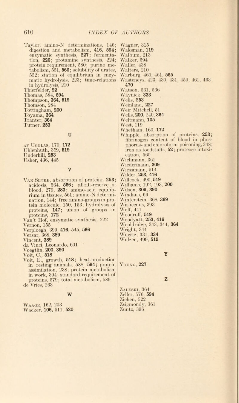 Taylor, amino-N determinations, 146; digestion and metabolism, 416, 594; enzymatic synthesis, 227; fermenta¬ tion, 226; protamine synthesis, 224; protein requirement, 580; purine me¬ tabolism, 551, 566; solubility of urates, 552; station of equilibrium in enzy¬ matic hydrolysis, 223; time-relations in hydrolysis, 210 Thierfelder, 92 Thomas, 584, 594 Thompson, 364, 519 Thomson, 284 Tottingham, 200 Toyama, 364 Tranter, 364 Turner, 253 U af Ugglas, 170, 172 Uhlenhuth, 359, 519 Underhill, 253 Usher, 436, 445 V Van Slyke, absorption of proteins, 253; acidosis, 564, 566; alkali-reserve of blood, 279, 283; amino-acid equilib¬ rium in tissues, 561; amino-N determi¬ nation, 144; free amino-groups in pro¬ tein molecule, 150, 153; hydrolysis of proteins, 147; union of groups in proteins, 172 Van’t Hof, enzymatic synthesis, 222 Vernon, 155 Verploegh, 399, 416, 545, 566 Verzar, 368, 389 Vincent, 389 da Vinci, Leonardo, 601 Voegtlin, 200, 390 Voit, C., 518 Voit, E., growth, 518; heat-production in resting animals, 588, 594; protein assimilation, 238; protein metabolism in work, 394; standard requirement of proteins, 579; total metabolism, 589 dc Vries, 263 W Waage, 162, 203 Wacker, 106, 511, 520 Wagner, 315 Waksman, 119 Walbum, 213 Walker, 594 Waller, 438 Walters, 210 Warburg, 460, 461, 565 Wasteneys, 423, 430, 431, 459, 461, 463, 470 Watson, 561, 566 Waynick, 333 Weils, 253 Weinland, 227 Weir Mitchell, 51 Wells, 200, 240, 364 Wcltmann, 105 West, 119 Whetham, 160, 172 Whipple, absorption of proteins, 253; fibrinogen content of blood in phos¬ phorus- and chloroform-poisoning, 348; iron as foodstuffs, 52; proteose intoxi¬ cation, 560 Wichmann, 361 Wiedermann, 309 Wiessmann, 514 Wilder, 253, 416 Willcock, 490, 519 Williams, 192, 193, 200 Wilson, 309, 390 Windaus, 66 Winterstein, 368, 369 Wislicenus, 393 Wolf, 441 Woodruff, 519 Woodyatt, 253, 416 Wooldridge, 343, 344, 364 Wright, 344 Wuertz, 331, 334 Wulzen, 499, 519 Y Young, 227 Z Zaleski, 364 Zeller, 576, 594 Ziehen, 522 Zsigmondy, 361 Zuntz, 396