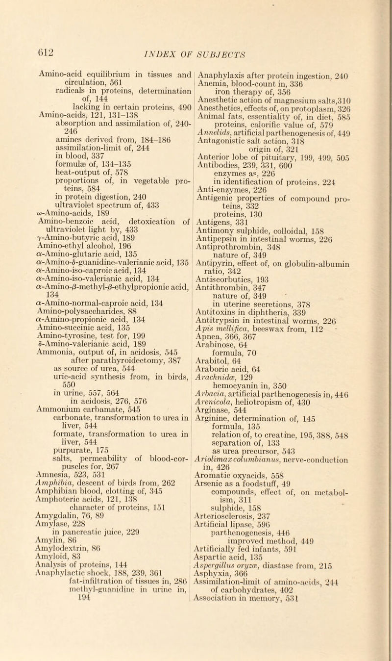 Amino-acid equilibrium in tissues and circulation, 561 radicals in proteins, determination of, 144 lacking in certain proteins, 490 Amino-acids, 121, 131-138 absorption and assimilation of, 240- 246 amines derived from, 184-186 assimilation-limit of, 244 in blood, 337 formulae of, 134-135 heat-output of, 578 proportions of, in vegetable pro¬ teins, 584 in protein digestion, 240 ultraviolet spectrum of, 433 oj-Amino-acids, 189 Amino-benzoic acid, detoxication of ultraviolet light by, 433 Y-Amino-butyric acid, 189 Amino-ethyl alcohol, 196 a-Amino-glutaric acid, 135 a-Amino-5-guanidine-valerianic acid, 135 a-Amino-iso-caproic acid, 134 a-Amino-iso-valerianic acid, 134 Q!-Amino-(3-methyl-/3-ethylpropionic acid, 134 a-Amino-normal-caproic acid, 134 Amino-polysaccharides, 88 a-Amino-propionic acid, 134 Amino-succinic acid, 135 Amino-tyrosine, test for, 199 5-Amino-valerianic acid, 189 Ammonia, output of, in acidosis, 545 after parathyroidectomy, 387 as source of urea, 544 uric-acid synthesis from, in birds, 550 in urine, 557, 564 in acidosis, 276, 576 Ammonium carbamate, 545 carbonate, transformation to urea in liver, 544 formate, transformation to urea in liver, 544 purpurate, 175 salts, permeability of blood-cor¬ puscles for, 267 Amnesia, 523, 531 Amphibia, descent of birds from, 262 Amphibian blood, clotting of, 345 Amphoteric acids, 121, 138 character of proteins, 151 Amygdalin, 76, 89 Amylase, 228 in pancreatic juice, 229 Amylin, 86 Amylodextrin, 86 Amyloid, 83 Analysis of proteins, 144 Anaphylactic shock, 188, 239, 361 fat-infiltration of tissues in, 286 methyl-guanidine in urine in, 194 Anaphylaxis after protein ingestion, 240 Anemia, blood-count in, 336 iron therapy of, 356 Anesthetic action of magnesium salts,310 Anesthetics, effects of, on protoplasm, 326 Animal fats, essentiality of, in diet, 585 proteins, calorific value of, 579 Annelids, artificial parthenogenesis of, 449 Antagonistic salt action, 318 origin of, 321 Anterior lobe of pituitary, 199, 499, 505 Antibodies, 239, 331, 600 enzymes as, 226 in identification of proteins, 224 Anti-enzymes, 226 Antigenic properties of compound pro¬ teins, 332 proteins, 130 Antigens, 331 Antimony sulphide, colloidal, 158 Antipepsin in intestinal worms, 226 Antiprothrombin, 348 nature of, 349 Antipyrin, effect of, on globulin-albumin ratio, 342 Antiscorbutics, 193 Antithrombin, 347 nature of, 349 in uterine secretions, 378 Antitoxins in diphtheria, 339 Antitrypsin in intestinal worms, 226 Apis mellifica, beeswax from, 112 Apnea, 366, 367 Arabinose, 64 formula, 70 Arabitol, 64 Araboric acid, 64 Arachnidce, 129 hemocyanin in, 350 Arbacia, artificial parthenogenesis in, 446 Arenicola, lieliotropism of, 430 Arginase, 544 Arginine, determination of, 145 formula, 135 relation of, to creatine, 195, 388, 54S separation of, 133 as urea precursor, 543 Ariolimaxcolumbianus, nerve-conduction in, 426 Aromatic oxyacids, 55S Arsenic as a foodstuff, 49 compounds, effect of, on metabol¬ ism, 311 sulphide, 158 Arteriosclerosis, 237 Artificial lipase, 596 part henogenesis, 446 improved method, 449 Artificially fed infants, 591 Aspartic acid, 135 Aspergillus orijzrr, diastase from, 215 Asphyxia, 366 Assimilation-limit of amino-acids, 244 of carbohydrates, 402 Association in memory, 531