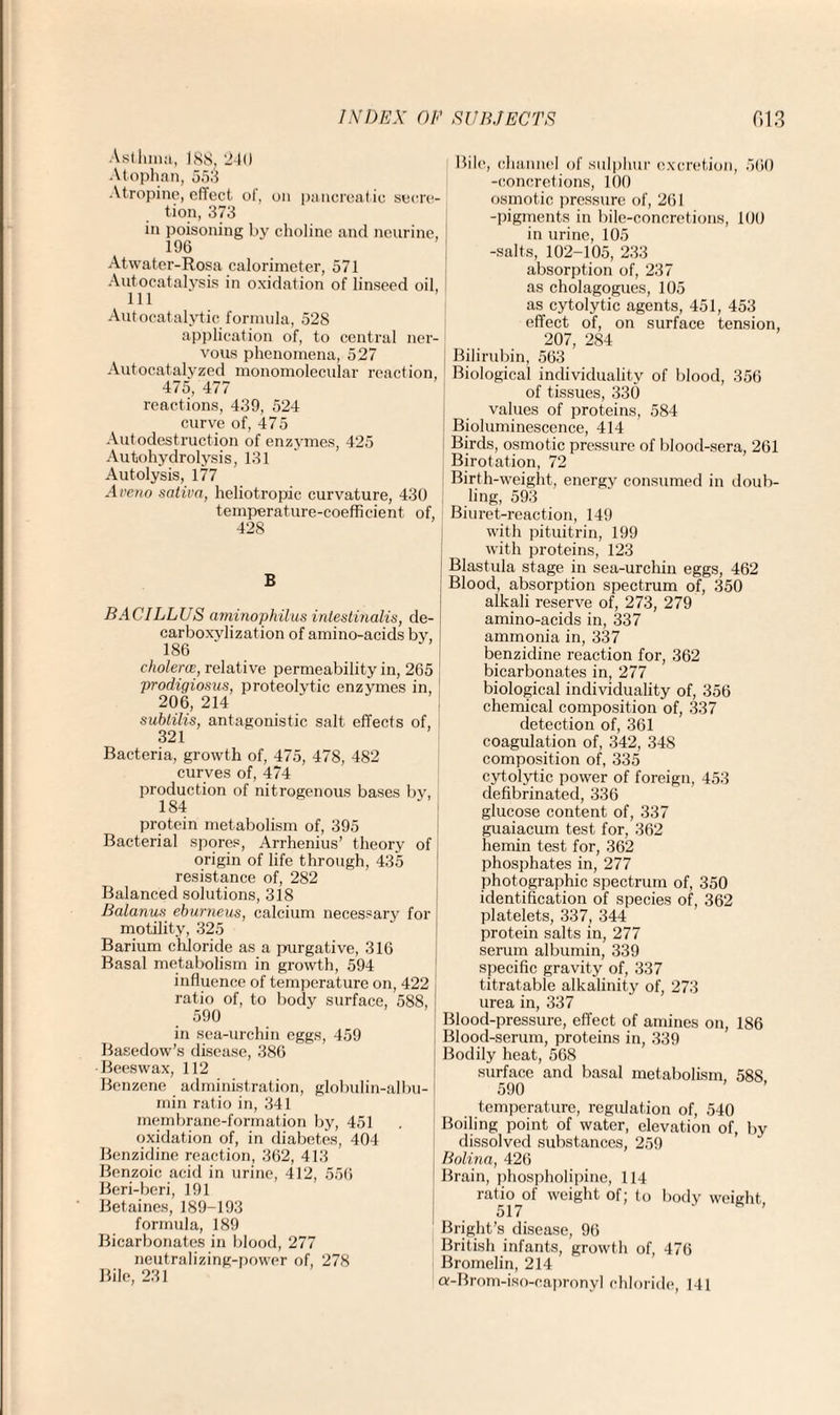 Asthma, 188, 240 Atophan, 553 Atropine, effect of, on pancreatic secre¬ tion, 373 in poisoning by choline and neurine, 196 Atwater-Rosa calorimeter, 571 Autocatalysis in oxidation of linseed oil, 111 Aut ocatalytie formula, 52S application of, to central ner¬ vous phenomena, 527 Autocat alyzed monomolecular reaction, 475, 477 reactions, 439, 524 curve of, 475 Autodestruction of enzymes, 425 Autohydrolysis, 131 Autolysis, 177 Aveno sativa, heliotropic curvature, 430 temperature-coefficient of, 428 B BACILLUS aminophilus intestinalis, de- carboxylization of amino-acids by, 186 cholercE, relative permeability in, 265 prodiqiosus, proteolytic enzymes in, 206, 214 subtilis, antagonistic salt effects of, 321 Bacteria, growth of, 475, 478, 482 curves of, 474 production of nitrogenous bases by, 184 protein metabolism of, 395 Bacterial spores, Arrhenius’ theory of origin of life through, 435 resistance of, 282 Balanced solutions, 318 Balanus eburneus, calcium necessary for motility, 325 Barium chloride as a purgative, 316 Basal metabolism in growth, 594 influence of temperature on, 422 ratio of, to body surface, 588, ! 590 in sea-urchin eggs, 459 Basedow’s disease, 386 •Beeswax, 112 Benzene administration, globulin-albu¬ min ratio in, 341 membrane-formation by, 451 oxidation of, in diabetes, 404 Benzidine reaction, 362, 413 Benzoic acid in urine, 412, 556 Beri-beri, 191 Betaines, 189-193 formula, 189 Bicarbonates in blood, 277 neutralizing-power of, 278 Bile, 231 Bile, channel of sulphur excretion, 560 -concretions, 100 osmotic pressure of, 261 -pigments in bile-concretions, 100 in urine, 105 -salts, 102-105, 233 absorption of, 237 as cholagogues, 105 as cytolytic agents, 451, 453 effect of, on surface tension, 207, 284 Bilirubin, 563 Biological individuality of blood, 356 of tissues, 330 values of proteins, 584 Bioluminescence, 414 Birds, osmotic pressure of blood-sera, 261 Birotation, 72 Birth-weight, energy consumed in doub¬ ling, 593 Biuret-reaction, 149 with pituitrin, 199 with proteins, 123 Blastula stage in sea-urchin eggs, 462 Blood, absorption spectrum of, 350 alkali reserve of, 273, 279 amino-acids in, 337 ammonia in, 337 benzidine reaction for, 362 bicarbonates in, 277 biological individuality of, 356 chemical composition of, 337 detection of, 361 coagulation of, 342, 348 composition of, 335 cytolytic power of foreign, 453 defibrinated, 336 glucose content of, 337 guaiacum test for, 362 hemin test for, 362 phosphates in, 277 photographic spectrum of, 350 identification of species of, 362 platelets, 337, 344 protein salts in, 277 serum albumin, 339 specific gravity of, 337 titratable alkalinity of, 273 urea in, 337 Blood-pressure, effect of amines on, 186 Blood-serum, proteins in, 339 Bodily heat, 568 surface and basal metabolism, 588 590 temperature, regulation of, 540 Boiling point of water, elevation of, by dissolved substances, 259 Bolina, 426 Brain, phospholipine, 114 ratio of weight of; to body weight 517 ' ’ Bright’s disease, 96 British infants, growth of, 476 Bromelin, 214 a-Brom-iso-capronyl chloride, 141