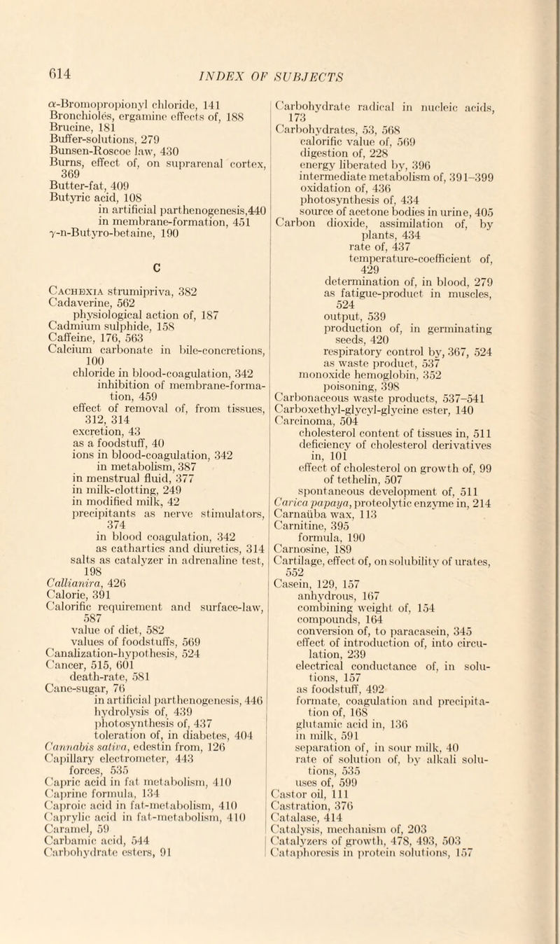 ev-Bromopropionyl chloride, 141 Bronchioles, ergamine effects of, 188 Brucine, 181 Buffer-solutions, 279 Bunsen-Roscoe law, 430 Burns, effect of, on suprarenal cortex, 369 Butter-fat, 409 Butyric acid, 108 in artificial parthenogenesis,440 in membrane-formation, 451 7-n-Butyro-betaine, 190 C Cachexia strumipriva, 382 Cadaverine, 562 physiological action of, 187 Cadmium sulphide, 158 Caffeine, 176, 563 Calcium carbonate in bile-concretions, 100 chloride in blood-coagulation, 342 inhibition of membrane-forma¬ tion, 459 effect of removal of, from tissues, 312, 314 excretion, 43 as a foodstuff, 40 ions in blood-coagulation, 342 in metabolism, 387 in menstrua] fluid, 377 in milk-clotting, 249 in modified milk, 42 precipitants as nerve stimulators, 374 in blood coagulation, 342 as cathartics and diuretics, 314 salts as catalyzer in adrenaline test, 198 Callianira, 426 Calorie, 391 Calorific requirement and surface-law, 587 value of diet, 582 values of foodstuffs, 569 Canalization-hypothesis, 524 Cancer, 515, 601 death-rate, 581 Cane-sugar, 76 in artificial parthenogenesis, 446 hydrolysis of, 439 photosynthesis of, 437 toleration of, in diabetes, 404 Cannabis saliva, edestin from, 126 Capillary electrometer, 443 forces, 535 Capric acid in fat metabolism, 410 Caprine formula, 134 Caproic acid in fat-metabolism, 410 Caprylic acid in fat-metabolism, 410 Caramel, 59 Carbamic acid, 544 Carbohydrate esters, 91 Carbohydrate radical in nucleic acids, 173 Carbohydrates, 53, 568 calorific value of, 569 digestion of, 228 energy liberated by, 396 intermediate metabolism of, 391-399 oxidation of, 436 photosynthesis of, 434 source of acetone bodies in urine, 405 Carbon dioxide, assimilation of, by plants, 434 rate of, 437 temperature-coefficient of, 429 determination of, in blood, 279 as fatigue-product in muscles, 524 output, 539 production of, in germinating seeds, 420 respiratory control by, 367, 524 as waste product, 537 monoxide hemoglobin, 352 poisoning, 398 Carbonaceous waste products, 537-541 Carboxethyl-glycyl-glycine ester, 140 Carcinoma, 504 cholesterol content of tissues in, 511 deficiency of cholesterol derivatives in, 10i effect of cholesterol on growth of, 99 of tethelin, 507 spontaneous development of, 511 Carica papaya, proteolytic enzyme in, 214 Carnaiiba wax, 113 Carnitine, 395 formula, 190 Carnosine, 189 Cartilage, effect of, on solubility of urates, 552 Casein, 129, 157 anhydrous, 167 combining weight of, 154 compounds, 164 conversion of, to paracasein, 345 effect of introduction of, into circu¬ lation, 239 electrical conductance of, in solu¬ tions, 157 as foodstuff, 492 formate, coagulation and precipita¬ tion of, 168 glutamic acid in, 136 in milk, 591 separation of, in sour milk, 40 rate of solution of, by alkali solu¬ tions, 535 uses of, 599 Castor oil, 111 Castration, 376 Catalase, 414 Catalysis, mechanism of, 203 Catalyzers of growth, 478, 493, 503 Cataphoresis in protein solutions, 157