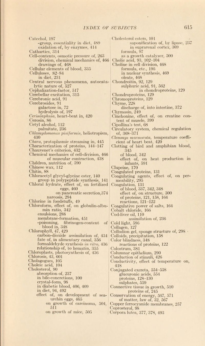 Catechol, 197 -group, essentiality in diet, 489 oxidation of, by enzymes, 4 I t Cathartics, HI4 Cell-contents, osmotic pressure of, 203 division, chemical mechanics of, 400 drawings of, 4GS Cellular elements of blood, 335 Celluloses, 82-84 in diet, 231 Central nervous phenomena, autocata- lytic nature of, 527 Cephalization-factor, 517 Cerebellar excitation, 315 Cerebronic acid, 91 C’erebrosides, 91 galactose in, 72 hydrolysis of, 197 Ceriodaphnia, heart-beat in, 420 Cerosin, 80 Cetyl alcohol, 112 palmitate, 230 Chlamydomonus pisiformis, heliotropism, 430 Chara, protoplasmic streaming in, 445 Characterization of proteins, 144-147 Chauvenet’s criterion, 432 Chemical mechanics of cell-division, 406 of muscular contraction, 438 Children, nutrition of, 590 Chinese wax, 112 Chitin, 88 Chloracetyl glycyl-glycine ester, 140 group in polypeptide synthesis, 141 Chloral hydrate, effect of, on fertilized eggs, 460 on pancreatic secretion,374 narcosis, 294 Chlorine in foodstuffs, 49 Chloroform, effect of, on globulin-albu¬ min ratio, 342 emulsions, 288 membrane-formation, 451 -poisoning, fibrinogen-content of blood in, 348 Chlorophyll, 47, 429 carbon-dioxide assimilation of, 434 fate of, in alimentary canal, 356 formaldehyde synthesis in vitro, 430 relationship of, to hematin, 355 Chloroplasts, photosynthesis of, 436 Chlorosis, 43, 001 Cholagogues, 105 Choleic acid, 104 Cholesterol, 90 absorption of, 237 in bile-concretions, 100 crystal-form, 98 in diabetic blood, 406, 409 in diet, 94, 492 effect of, on development, of sea- urchin eggs, 465 on growth of carcinoma, 504, 511 on growth of mice, 505 (Cholesterol esters, 101 saponification of, by lipase, 237 in suprarenal cortex, 309 formula, 97 as a growth catalyzer, 500 Cholic acid, 93, 102-104 Choline in cell division, 468 formula, etc., 190 in nuclear synthesis, 469 oleate, 468 Chondroitin, 92, 129 sulphuric acid, 91, 562 in chondroproteins, 129 Chondroproteins, 129 Chromoproteins, 129 Chyme, 228 discharge of, into intestine, 372 Chymosin, 249 Cinchonine, effect of, on creatine con¬ tent of muscle, 399 Cipollina’s test, 08 Circulatory system, chemical regulation of, 368-371 Clemmys marmorala, temperature coeffi¬ cient of heart beat, 420 Clotting of bird and amphibian blood, 345 of blood, 342 effect of, on heat production in infants, 591 Clupeine, 170 Coagulated proteins, 131 Coagulating agents, effect of, on per¬ meability, 295 Coagulation, 131 of blood, 337, 342, 348 effect of, on structure, 300 of proteins, 121, 158, 164 reactions, 121-122 Coagulative power of salts, 104 Cobalt chloride, 166 Cod-liver oil, 110 assimilation of, 236 Cold light, 590 Collagen, 127 Collodion gel, sponge structure of, 298 • Colloids, precipitation, 158 Color blindness, 348 reactions of proteins, 122 Colostrum, 381 Columnar epithelium, 290 Conduction of stimuli, 420 Conductivity, effect of temperature on, 418 Conjugated excreta, 554-558 glucuronic acids, 554 proteins, 128-131) sulphates, 559 Connective tissue in growth, 510 proteins of, 245 Conservation of energy, 507, 571 of matter, law of, 32, 567 Copper ferrocyanide membranes, 257 Coprosterol, 98 Corpora lutea, 377, 378, 493