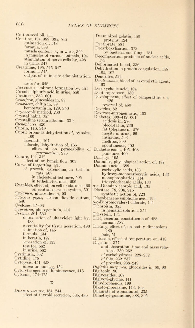 Glfi ( -otton-seed oil, 11 I Creatine, 194, 388, 395, 515 estimation of, 54S formula, 388 muscle content of, in work, 399 in muscles of various animals, 194 stimulation of nerve cells by, 428 in urine, 547 Creatinine, 195, 545-547 formula, 545 output of, in inosite administration, 96 tests for, 54S Creosote, membrane formation by, 451 Cresol sulphuric acid in urine, 556 Cretinism, 382, 601 CrucifercB, glucosides in, 89 Crustacea, chitin in, 89 hemocyanin in, 129, 350 Cryoscopic method, 260 Crystal habit, 357 Crystalline serum albumin, 339 Ctenophores, 426 Cuorin, 116, 349 Cupric bromide, dehydration of, bv salts, 166 caseinate, 167 chloride, dehydration of, 166 effect of, on permeability of paramecium, 295 Curare, 194, 312 effect of, on lymph flow, 363 Curve of forgetting, 535 of growth, carcinoma, in tethelin rats, 507 in cholesterol-fed mice, 505 in tethelin-fed mice, 506 Cyanides, effect of, on cell oxidations,460 on central nervous system, 501 Cyclamen, glucosides in, 90 Cyclodus gigas, carbon dioxide output, 540 Cycloses, 95-96 Cypridina, photogen in in, 414 Cystine, 561-562 detoxication of ultraviolet light by, 433 essentiality for tissue accretion, 490 estimation of, 145 formula, 134 in keratin, 127 separation of, 133 test for, 562 in urine, 562 Cystinuria, 562 Cytidine, 178 Cytolysis, 451, 458 in sea urchin egg, 452 Cytolytic agents in luminescence, 415 Cytosine, 174-175 D Deaminization, 184, 244 effect of thyroid secretion, 385, 486 Deaminized gelatin, 156 proteins, 124 Death-rate, 581 Decarboxylization, 373 by bacteria and fungi, 184 Decomposition products of nucleic acids, 173 Defibrinated blood, 336 Dehydration in protein coagulation, 158, 165, 167 Dendrites, 522 Dendrostoma, blood of, as cytolytic agent, 463 Desoxycholic acid, 104 Deuteroproteose, 130 Development, effect of temperature on 426 reversal of, 460 Dextrins, 82 Dextrose-nitrogen ratio, 403 Diabetes, 399-412, 601 acidosis in, 276 blood-fat in, 236 fat tolerance in, 576 inosite in urine, 96 insipidus, 563 mellitus, 399 spontaneous, 402 Diabetic coma, 405, 408 puncture, 400 Diacetyl, 195 Diamines, physiological action of, 187 Diamino acids, 389 carboxylic acids, 133 hydroxy-monocarboxylic acids, 133 monophosphatids, 114 trioxydodecanic acids, 133 a-oj-Dianiino caproic acid, 135 Diastase, 78, 206, 215 synthetic action of, 223 Diazobenzene sulphonic acid, 199 a-5-Dibromovaleryl chloride, 141 Dichroism, 351 in hematin solution, 354 Dicystein, 134 Diet, essential constituents of, 488 normal, 582 Dietary, effect of, on bodily dimensions, 485 fads, 51 Diffusion, effect of temperature on, 418 Digestion, 377 and absorption, time and mass rela¬ tions, 250-252 of carbohydrates, 228-232 of fats, 232-237 of proteins, 238-249 Digitalis purpurea, glucosides in, 89, 90 Digitonin, 90 Diglycerides, 107 Diglycyl-glycine, 141 Dihydrophenols, 199 Diketo-piperazine, 143, 169 Dilaurate of isomannitol, 235 Dimethyl-guanidine, 388, 395