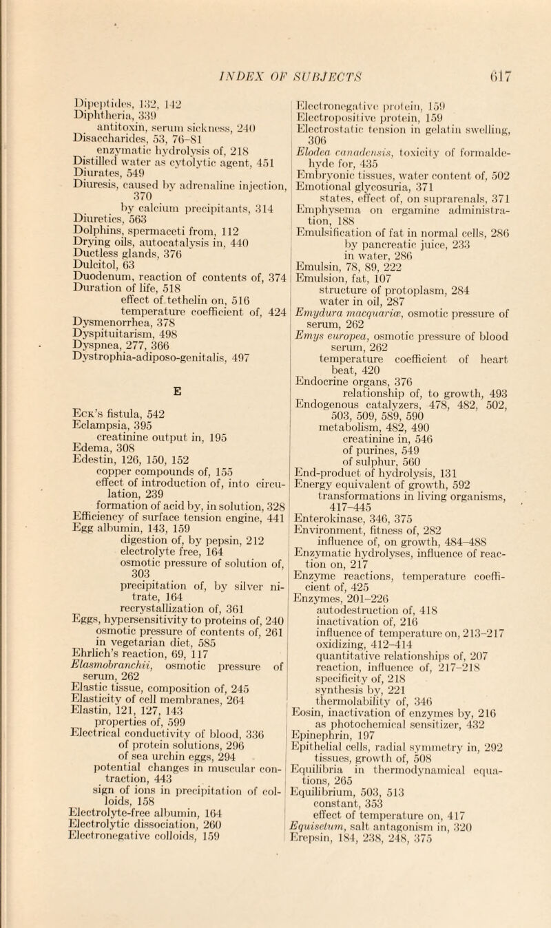 Dipeptides, 132, 142 Diphtheria, 33!) antitoxin, serum sickness, 240 Disaccharides, 53, 70-81 enzymatic hydrolysis of, 218 Distilled water as cytolytic agent, 451 Diurates, 549 Diuresis, caused by adrenaline injection, 370 by calcium precipitants, 314 Diuretics, 563 Dolphins, spermaceti from, 112 Drying oils, autocatalysis in, 440 Ductless glands, 376 Dulcitol, 63 Duodenum, reaction of contents of, 374 Duration of life, 518 effect of tethelin on, 516 temperature coefficient of, 424 Dysmenorrhea, 378 Dyspituitarism, 498 Dyspnea, 277, 366 Dystrophia-adiposo-genitalis, 497 E Eck’s fistula, 542 Eclampsia, 395 creatinine output in, 195 Edema, 308 Edestin, 126, 150, 152 copper compounds of, 155 effect of introduction of, into circu¬ lation, 239 formation of acid by, in solution, 328 Efficiency of surface tension engine, 441 Egg albumin, 143, 159 digestion of, by pepsin, 212 electrolyte free, 164 osmotic pressure of solution of, 303 precipitation of, by silver ni- ! trate, 164 recrystallization of, 361 Eggs, hypersensitivity to proteins of, 240 osmotic pressure of contents of, 261 in vegetarian diet, 585 Ehrlich’s reaction, 69, 117 Elasmobranchii, osmotic pressure of serum, 262 Elastic tissue, composition of, 245 Elasticity of cell membranes, 264 Elastin, 121, 127, 143 properties of, 599 Electrical conductivity of blood, 336 of protein solutions, 296 of sea urchin eggs, 294 potential changes in muscular con¬ traction, 443 sign of ions in precipitation of col¬ loids, 158 Electrolyte-free albumin, 164 Electrolytic dissociation, 260 Electronegative colloids, 159 Klcctronogalive proloin, 159 Electropositive protein, 159 Electrostatic tension in gelatin swelling, 306 Elodea canadensis, toxicity of formalde¬ hyde for, 435 Embryonic tissues, water content of, 502 Emotional glycosuria, 371 states, effect of, on suprarenals, 371 Emphysema on ergamine administra¬ tion, 188 Emulsification of fat in normal cells, 286 by pancreatic juice, 233 in water, 286 ; Emulsin, 78, 89, 222 i Emulsion, fat, 107 structure of protoplasm, 284 water in oil, 287 Emydura macquarice, osmotic pressure of serum, 262 Emys europea, osmotic pressure of blood serum, 262 temperature coefficient of heart beat, 420 Endocrine organs, 376 relationship of, to growth, 493 Endogenous catalyzers, 478, 482, 502, 503, 509, 5S9, 590 metabolism, 482, 490 creatinine in, 546 of purines, 549 of sulphur, 560 End-product of hydrolysis, 131 Energy equivalent of growth, 592 transformations in living organisms, 417-445 1 Enterokinase, 346, 375 Environment, fitness of, 282 influence of, on growth, 484-488 Enzymatic hydrolyses, influence of reac¬ tion on, 217 Enzyme reactions, temperature coeffi¬ cient of, 425 Enzymes, 201-226 autodestruction of, 418 inactivation of, 216 influence of temperature on, 213-217 oxidizing, 412-414 quantitative relationships of, 207 reaction, influence of, 217-218 specificity of, 218 synthesis by, 221 thermolability of, 346 Eosin, inactivation of enzymes by, 216 as photochemical sensitizer, 432 Epinephrin, 197 Epithelial cells, radial symmetry in, 292 tissues, growth of, 508 Equilibria in thermodynamical equa¬ tions, 265 Equilibrium, 503, 513 constant, 353 effect of temperature on, 417 Equisetum, salt antagonism in, 320 Erepsin, 184, 238, 248, 375