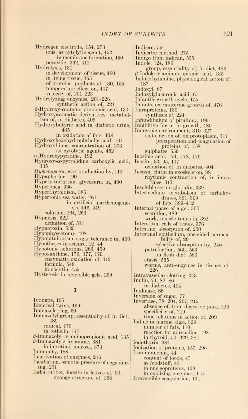 Hydrogen electrode, 154, 273 ions, as cytolytic agent, 452 in membrane formation, 450 peroxide, 362, 412 Hydrolysis, 131 in development of tissue, 460 in living tissue, 365 of proteins, products of, 130, 155 temperature effect on, 417 velocity of, 201-223 Hydrolyzing enzymes, 201-226 synthetic action of, 221 /3-Hvdroxy-a-amino propionic acid, 134 Hydroxyaromatic derivatives, metabol¬ ism of, in diabetes, 409 Hydroxybutyric acid in diabetic urine, 405 in oxidation of fats, 408 Hydroxyhcxahydrophthalic acid, 104 Hydroxyl ions, concentration of, 273 as cytolytic agents, 452 tt-Hydroxypyridine, 192 Hvdroxy-a-pvrrolidine carboxylic acid, 135 Hymenoytera, wax production by, 112 Hypaphorine, 190 Hyperpituitarism, glycosuria in, 400 Hyperpnea, 366 Hyperthyroidism, 386 Hypertonic sea water, 461 in artificial parthenogene¬ sis, 446, 449 solution, 264, 266 Hypnosis, 522 definition of, 531 Hypnotoxin, 532 Hypophysectomy, 498 Hypopituitarism, sugar tolerance in, 400 Hypotheses in science, 22-44 Hypotonic solutions, 266, 459 Hypoxanthine, 176, 177, 179 enzymatic oxidation of, 412 formula, 549 in oocytin, 455 Hysteresis in reversible gels, 299 I Icterus, 105 Identical twins, 469 Iminazole ring, 66 Iminazolyl group, essentiality of, in diet, 489 radical, 176 in tethelin, 117 /3-Iminazolyl-a-aminopropionic acid, 135 /3-Iminazolylethylamine, 381 in intestinal mucosa, 373 Immunity, 188 Inactivation of enzymes, 216 Incubation, osmotic pressure of eggs dur¬ ing, 261 India rubber, inosite in leaves of, 9(> sponge structure of, 298 Indican, 554 Indicator method, 275 Indigo from indican, 555 Indole, 124, 186 group, essentiality of, in diet, 489 /3-Indole-a-aminopropionic acid, 135 Indolethylamine, physiological action of, 187 Indoxyl, 67 Indoxylglucuronic acid, 67 Infantile growth cycle, 475 Infants, extra-uterine growth of, 476 Infraproteins, 130 synthesis of, 224 Infundibulum of pituitary, 199 Inhibitive factor in growth, 480 Inorganic environment, 310-327 salts, action of, on protoplasm, 311 precipitation and coagulation of proteins of, 158 sulphates, 559 Inosinic acid, 174, 178, 179 Inosite, 93, 95, 117 oxidation of, in diabetes, 404 Insecta, chitin in exoskeleton, 88 rhythmic contraction of, in intes¬ tines, 313 Insoluble serum globulin, 339 Intermediate metabolism of carbohy¬ drates, 391-399 of fats, 399-412 Internal phase of a gel, 300 secretion, 489 work, muscle tonus in, 392 Interstitial cells of testes, 376 Intestine, absorption of, 250 Intestinal epithelium, one-sided permea¬ bility of, 291 selective absorption by, 246 putrefaction, 560, 563 on flesh diet, 586 stasis, 555 worms, anti-enzymes in tissues of, 226 Intravascular clotting, 343 Inulin, 71, 82, 86 in diabetes, 404 Inulinase, 86 Inversion of sugar, 77 Invertase, 78, 204, 207, 215 absence of, from digestive juice, 229 specificity of, 219 time relations in action of, 209 Iodine in marine algae, 329 number of fats, 110 reaction for adrenaline, 198 in thyroid, 50, 329, 384 Iodothyrin, 384 Ionization of proteins, 157, 296 Iron in anemia, 44 content of foods, 47 as foodstuff, 43 in nucleoproteins, 129 in oxidizing enzymes, 113 Irreversible coagulation, 131