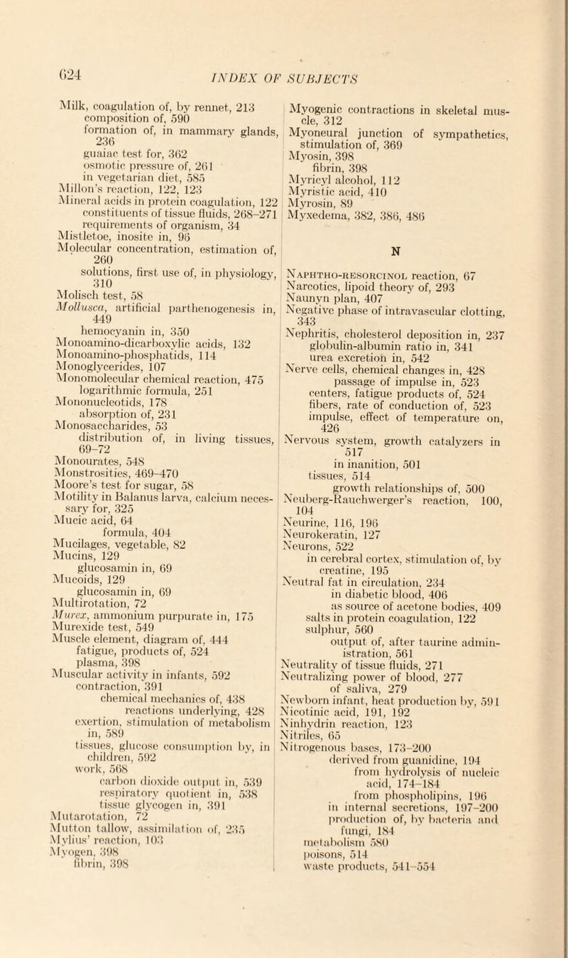 (124 Milk, coagulation of, by rennet, 213 composition of, 590 formation of, in mammary glands, 236 guaiac test for, 362 osmotic pressure of, 261 in vegetarian diet, 585 Millon’s reaction, 122, 123 Mineral acids in protein coagulation, 122 constituents of tissue fluids, 268-271 requirements of organism, 34 Mistletoe, inosite in, 96 Molecular concentration, estimation of, 260 solutions, first use of, in physiology, 310 Molisch test, 58 Mollusca, artificial parthenogenesis in, 449 hemocyanin in, 350 Monoamino-dicarboxylic acids, 132 Monoamino-phosphatids, 114 Monoglycerides, 107 Monomolecular chemical reaction, 475 logarithmic formula, 251 Mononucleotids, 178 absorption of, 231 Monosaccharides, 53 distribution of, in living tissues, 69-72 Monourates, 548 Monstrosities, 469-470 Moore’s test for sugar, 58 Motility in Balanus larva, calcium neces¬ sary for, 325 Mucic acid, 64 formula, 404 Mucilages, vegetable, 82 Mucins, 129 glucosamin in, 69 Mucoids, 129 glucosamin in, 69 Multirotation, 72 Mur ex, ammonium purpurate in, 175 Murexide test, 549 Muscle element, diagram of, 444 fatigue, products of, 524 plasma, 398 Muscular activity in infants, 592 contraction, 391 chemical mechanics of, 438 reactions underlying, 428 exertion, stimulation of metabolism in, 589 tissues, glucose consumption by, in children, 592 work, 568 carbon dioxide output in, 539 respiratory quotient in, 538 tissue glycogen in, 391 Mutarotation, 72 Mutton tallow, assimilation of, 235 Mylius’ reaction, 103 Myogen, 398 fibrin, 398 Myogenic contractions in skeletal mus¬ cle, 312 Myoneural junction of sympathetics, stimulation of, 369 Myosin, 398 fibrin, 398 Myricyl alcohol, 112 Myristic acid, 410 Myrosin, 89 Myxedema, 382, 386, 486 N Naphtho-resorcinol reaction, 67 Narcotics, lipoid theory of, 293 Naunyn plan, 407 Negative phase of intravascular clotting, 343 Nephritis, cholesterol deposition in, 237 globulin-albumin ratio in, 341 urea excretion in, 542 Nerve cells, chemical changes in, 428 passage of impulse in, 523 centers, fatigue products of, 524 fibers, rate of conduction of, 523 impulse, effect of temperature on, 426 Nervous svstem, growth catalyzers in 517 in inanition, 501 tissues, 514 growth relationships of, 500 Neuberg-Rauchwergers reaction, 100, 104 Neurine, 116, 196 Neurokeratin, 127 Neurons, 522 in cerebral cortex, stimulation of, by creatine, 195 Neutral fat in circulation, 234 in diabetic blood, 406 as source of acetone bodies, 409 salts in protein coagulation, 122 sulphur, 560 output of, after taurine admin¬ istration, 561 Neutrality of tissue fluids, 271 Neutralizing power of blood, 277 of saliva, 279 Newborn infant, heat production by, 591 Nicotinic acid, 191, 192 Ninhydrin reaction, 123 Nitriles, 65 Nitrogenous bases, 173-200 derived from guanidine, 194 from hydrolysis of nucleic acid, 174-184 from phospholipins, 196 in internal secretions, 197-200 production of, by bacteria and fungi, 184 metabolism 580 poisons, 514 waste products, 541-554