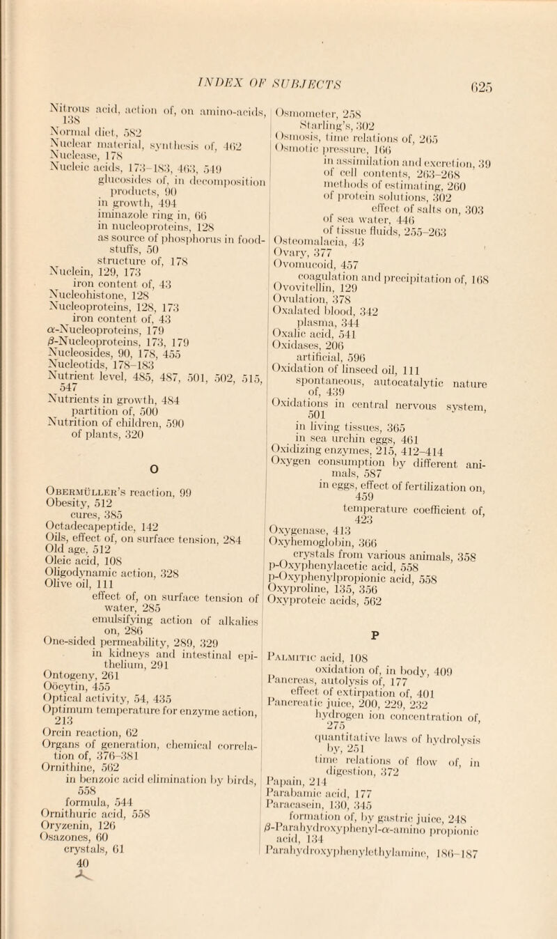 r»2r, Nitrous acid, action 138 of, on amino-acids, Normal diet, 582 Nuclear material, synthesis of 462 Nuclease, 178 Nucleic acids, 173 183, 4(13, 549 glucosides of, in decomposition products, 90 in growth, 494 iminazole ring in, liti in nucleoproteins, 128 as source ol phosphorus in food¬ stuffs, 50 structure of, 178 Nuclein, 129, 173 iron content of, 43 Nucleohistone, 128 Nucleoproteins, 128, 173 iron content of, 43 a-Nucleoprotcins, 179 /3-Nucleoproteins, 173, 179 Nucleosides, 90, 178, 455 Nucleotids, 178-183 Nutrient level, 485, 487, 501, 502, 515, 547 Nutrients in growth, 484 partition of, 500 Nutrition of children, 590 of plants, 320 O Obermuller’s reaction, 99 Obesity, 512 cures, 385 Octadecapeptide, 142 Oils, effect of, on surface tension, 284 Old age, 512 Oleic acid, 108 Oligodynamic action, 328 Olive oil, 111 effect of, on surface tension of water, 285 emulsifying action of alkalies (Ismometer, 258 Starling’s, 302 < )sinosis, time relations of, 205 < Ismotic pressure, 106 in assimilation and excretion, 39 of cell contents, 263-268 methods of estimating, 200 of protein solutions, 302 effect of salts on, 303 of sea water, 446 of tissue fluids, 255-263 Osteomalacia, 43 | Ovary, 377 Ovomucoid, 457 coagulation and precipitation of, 168 Ovovitellin, 129 Ovulation, 378 Oxalated blood, 342 plasma, 344 Oxalic acid, 541 I Oxidases, 206 artificial, 596 Oxidation of linseed oil, 111 spontaneous, autocatalytic nature of, 439 Oxidations in central nervous system, in living tissues, 365 in sea urchin eggs, 461 Oxidizing enzymes, 215, 412-414 Oxygen consumption by different ani¬ mals, 587 in eggs, effect of fertilization on, 459 temperature coefficient of 423 Oxygenase, 413 Oxyhemoglobin, 366 crystals from various animals, 358 p-Oxyphenylacetic acid, 558 p-Oxyphenylpropionic acid, 558 Oxyproline, 135, 356 Oxyproteic acids, 562 on, 286 One-sided permeability, 289, 329 in kidneys and intestinal epi¬ thelium, 291 Ontogeny, 261 Oocytin, 455 Optical activity, 54, 435 Optimum temperature for enzyme action, 213 Orcin reaction, 62 Organs of generation, chemical correla¬ tion of, 376-381 Ornithine, 562 in benzoic acid elimination by birds 558 formula, 544 Ornithuric acid, 558 Oryzenin, 126 Osazones, 60 crystals, 61 40 P Palmitic acid, 108 oxidation of, in body, 409 Pancreas, autolysis of, 177 effect of extirpation of, 401 Pancreatic juice, 200, 229, 232 hydrogen ion concentration of 275 quantitative laws of hydrolysis by, 251 time relations of flow of, in digestion, 372 Papain, 214 Parabamic acid, 177 Paracasein, 130, 345 } formation of, by gastric juice, 248 /l-I ai ahydroxyphenyl-a-amino propionic acid, 134 Parahydroxyphenylethylamine, 186-187