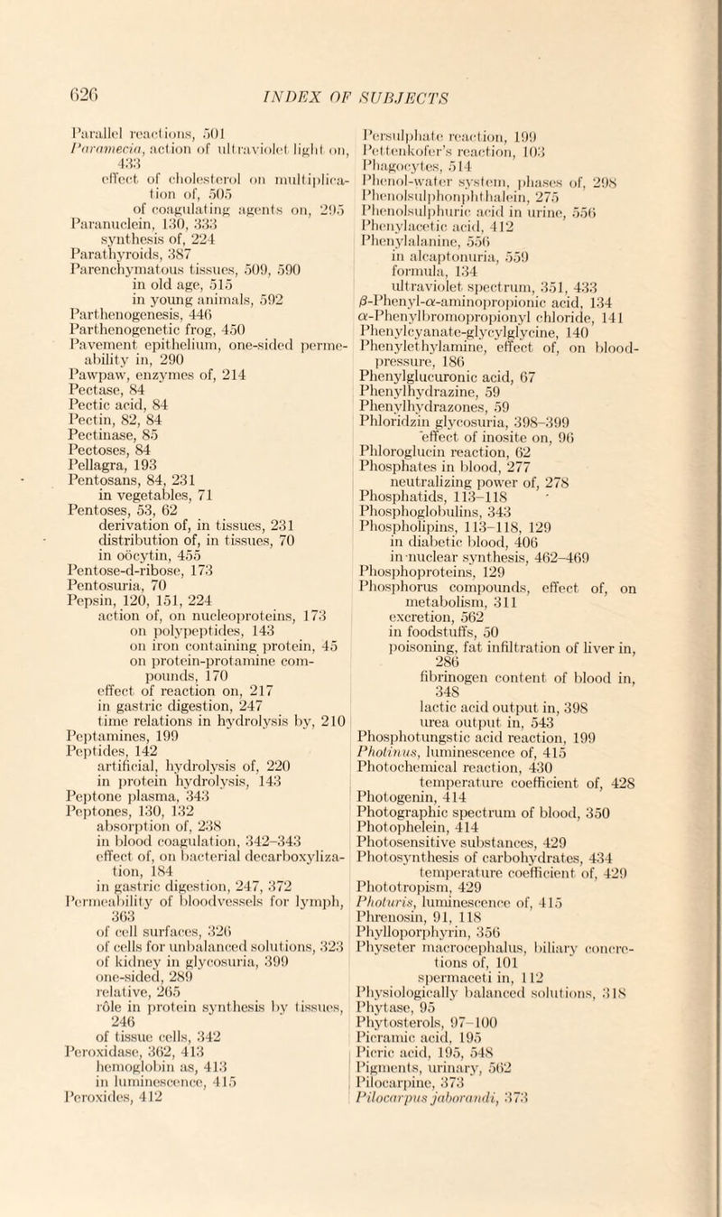 Parallel reactions, 501 Paramecia, action of ultraviolet light on 433 effect of cholesterol on multiplica¬ tion of, 505 of coagulating agents on, 295 Paranuclein, 130, 333 synthesis of, 224 Parathyroids, 387 Parenchymatous tissues, 509, 590 in old age, 515 in young animals, 592 Parthenogenesis, 440 Parthenogenetic frog, 450 Pavement epithelium, one-sided perme¬ ability in, 290 Pawpaw, enzymes of, 214 Pectase, 84 Pectic acid, 84 Pectin, 82, 84 Pectinase, 85 Pectoses, 84 Pellagra, 193 Pentosans, 84, 231 in vegetables, 71 Pentoses, 53, 62 derivation of, in tissues, 231 distribution of, in tissues, 70 in oocytin, 455 Pentose-d-ribose, 173 Pentosuria, 70 Pepsin, 120, 151, 224 action of, on nucleoproteins, 173 on polypeptides, 143 on iron containing protein, 45 on protein-protamine com¬ pounds, 170 effect of reaction on, 217 in gastric digestion, 247 time relations in hydrolysis by, 210 Pept amines, 199 Peptides, 142 artificial, hydrolysis of, 220 in protein hydrolysis, 143 Peptone plasma, 343 Peptones, 130, 132 absorption of, 238 in blood coagulation, 342-343 effect of, on bacterial decarboxyliza- tion, 184 in gastric digestion, 247, 372 Permeability of bloodvessels for lymph, 363 of cell surfaces, 326 of cells for unbalanced solutions, 323 of kidney in glycosuria, 399 one-sided, 289 relative, 265 role in protein synthesis by tissues, 246 of tissue cells, 342 Peroxidase, 362, 413 hemoglobin as, 413 in luminescence, 415 Peroxides, 412 Persulphate reaction, 199 Pettenkofer’s reaction, 103 Phagocytes, 514 Phenol-water system, phases of, 298 Phenolsulphonphthalein, 275 Phenolsulphurie acid in urine, 556 Phenylacetic acid, 412 Phenylalanine, 556 in alcaptonuria, 559 formula, 134 ultraviolet spectrum, 351, 433 /3-Phenyl-a-aminopropionic acid, 134 a-Phenylbromopropionyl chloride, 141 Phenylcyanate-glycylglycine, 140 Phenylethylamine, effect of, on blood- pressure, 186 Phenylglucuronic acid, 67 Phenvlhydrazine, 59 Phenvlhydrazones, 59 Phloridzin glycosuria, 398-399 effect of inosite on, 96 Phloroglucin reaction, 62 Phosphates in blood, 277 neutralizing power of, 278 Phosphatids, 113-118 Phosphoglobulins, 343 Phospholipins, 113-118, 129 in diabetic blood, 406 in nuclear synthesis, 462-469 Phosphoproteins, 129 Phosphorus compounds, effect of, on metabolism, 311 excretion, 562 in foodstuffs, 50 poisoning, fat infiltration of liver in, 286 fibrinogen content of blood in, 34S lactic acid output in, 398 urea output in, 543 Phosphotungstic acid reaction, 199 Photinus, luminescence of, 415 Photochemical reaction, 430 temperature coefficient of, 428 Photogenin, 414 Photographic spectrum of blood, 350 Photophelein, 414 Photosensitive substances, 429 Photosynthesis of carbohydrates, 434 temperature coefficient of, 429 Phototropism, 429 Photuris, luminescence of, 415 Phrenosin, 91, 118 Phylloporphyrin, 356 Physeter macrocephalus, biliary concre¬ tions of, 101 spermaceti in, 112 Physiologically balanced solutions, 318 Phytase, 95 Phytosterols, 97-100 Picramic acid, 195 Picric acid, 195, 548 Pigments, urinary, 562 Pilocarpine, 373 Pilocarpus jaborandi, 373