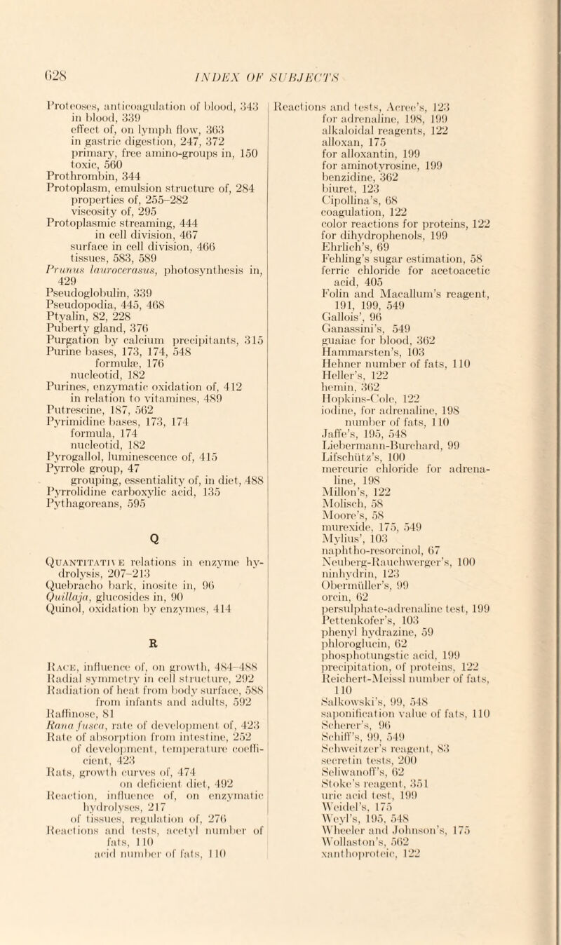 Proteoses, anticoagulation of blood, 343 in blood, 339 effect of, on lymph flow, 363 in gastric digestion, 247, 372 primary, free amino-groups in, 150 toxic, 560 Prothrombin, 344 Protoplasm, emulsion structure of, 284 properties of, 255-282 viscosity of, 295 Protoplasmic streaming, 444 in cell division, 467 surface in cell division, 466 tissues, 583, 589 Primus laurocerasus, photosynthesis in, 429 Pseudoglobulin, 339 Pseudopodia, 445, 468 Ptyalin, 82, 228 Puberty gland, 376 Purgation by calcium precipitants, 315 Purine bases, 173, 174, 548 formulae, 176 nucleoticl, 182 Purines, enzymatic oxidation of, 412 in relation to vitamines, 489 Putrescine, 1S7, 562 Pyrimidine bases, 173, 174 formula, 174 nucleotid, 182 Pyrogallol, luminescence of, 415 Pyrrole group, 47 grouping, essentiality of, in diet, 48S Pyrrolidine carboxylic acid, 135 Pythagoreans, 595 Q Quantitative relations in enzyme hy¬ drolysis, 207-213 Quebracho bark, inositc in, 96 Quillaja, glueosides in, 90 Quinol, oxidation by enzymes, 414 R Pace, influence of, on growth, 484—488 Radial symmetry in cell structure, 292 Radiation of heat from body surface, 588 from infants and adults, 592 Raftinose, 81 Rana fusca, rate of development of, 423 Rate of absorption from intestine, 252 of development, temperature coeffi¬ cient, 423 Rats, growth curves of, 474 on deficient diet, 492 Reaction, influence of, on enzymatic hydrolyses, 217 of tissues, regulation of, 276 Reactions and tests, acetyl number of fats, lit) acid number of fats, 110 Reactions and tests, Acree’s, 123 for adrenaline, 198, 199 alkaloidal reagents, 122 alloxan, 175 for alloxantin, 199 for aminotvrosine, 199 benzidine, 362 biuret, 123 Cipollina’s, 68 coagulation, 122 color reactions for proteins, 122 for dihydrophenols, 199 Ehrlich’s, 69 Fehling’s sugar estimation, 58 ferric chloride for acetoacetic acid, 405 Folin and Macallum’s reagent, 191, 199, 549 Gallois’, 96 Ganassini’s, 549 guaiac for blood, 362 Hammarsten’s, 103 Hehner number of fats, 110 Heller’s, 122 hemin, 362 Hopkins-Colc, 122 iodine, for adrenaline, 198 number of fats, 110 Jaffe’s, 195, 548 Liebermann-Burchard, 99 Lifschutz’s, 100 mercuric chloride for adrena¬ line, 198 Millon’s, 122 Molisch, 58 Moore’s, 58 murexide, 175, 549 Mylius’, 103 naphtho-resorcinol, 67 Neuberg-Rauclvwerger’s, 100 ninhydrin, 123 Obermtiller’s, 99 orein, 62 persulphate-adrenaline test, 199 Pettenkofer’s, 103 phenyl hydrazine, 59 phloroglucin, 62 phosphotungstic acid, 199 precipitation, of proteins, 122 Reichert-Meissl number of fats, 110 Salkowski’s, 99, 548 saponification value of fats, 110 Scherer’s, 96 Schiff’s, 99, 549 Schweitzer’s reagent, 83 secretin tests, 200 Seliwanoff’s, 62 Stoke’s reagent, 351 uric acid test, 199 Weidel’s, 175 Weyl’s, 195, 548 Wheeler and Johnson’s, 175 Wollaston’s, 562 xanthoproteic, 122
