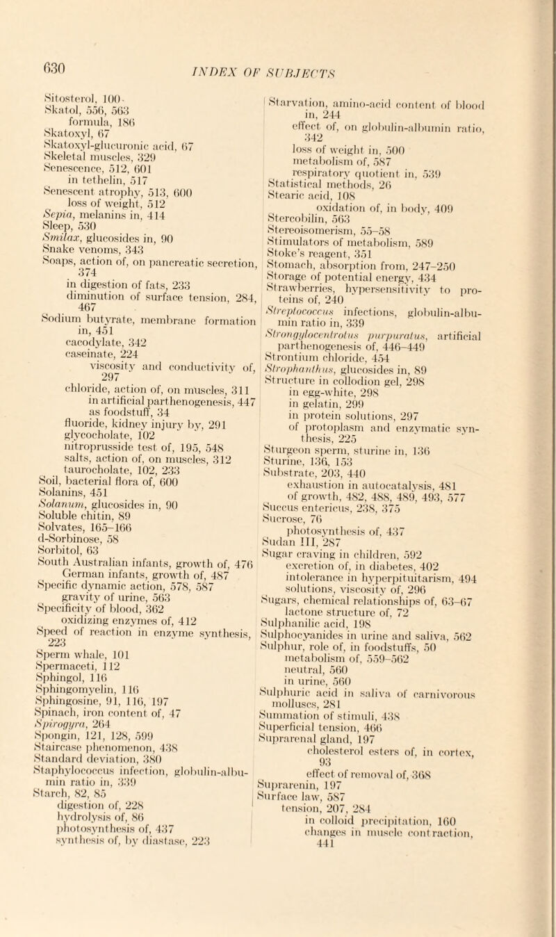 Sitosterol, 100- Skatol, .550, 505 formula, 180 Skatoxyl, 07 Skatoxyl-glucurouic arid, 07 Skeletal muscles, 320 Senescence, 512, 001 in tethelin, 517 Senescent atrophy, 513, 600 loss of weight, 512 Sepia, melanins in, 414 Sleep, 530 Smilax, glucosides in, 90 Snake venoms, 343 Soaps, action of, on pancreatic secretion, 374 in digestion of fats, 233 diminution of surface tension 284 467 Sodium butyrate, membrane formation in, 451 cacodylate, 342 caseinate, 224 viscosity and conductivity of, 297 chloride, action of, on muscles, 311 in artificial parthenogenesis, 447 as foodstuff, 34 fluoride, kidney injury by, 291 glycocholate, 102 nitroprusside test of, 195, 548 salts, action of, on muscles, 312 taurocholate, 102, 233 Soil, bacterial flora of, 600 Solanins, 451 Solarium, glucosides in, 90 Soluble chitin, 89 Solvates, 165-160 d-Sorbinose, 58 Sorbitol, 63 South Australian infants, growth of, 470 German infants, growth of, 487 Specific dynamic action, 578, 587 gravity of urine, 563 Specificity of blood, 302 oxidizing enzymes of, 412 Speed of reaction in enzyme synthesis 223 Sperm whale, 101 Spermaceti, 112 Sphingol, 110 Sphingomyelin, 110 Sphingosine, 91, 110, 197 Spinach, iron content of, 47 Spirogyra, 264 Spongin, 121, 128, 599 Staircase phenomenon, 438 Standard deviation, 380 Staphylococcus infection, globulin-albu¬ min ratio in, 339 Starch, 82, 85 digestion of, 228 hydrolysis of, 80 photosynthesis of, 437 synthesis of, by diastase, 223 1 Starvation, amino-acid content of blooe in, 244 effect of, on globulin-albumin ratio 342 loss of weight in, 500 metabolism of, 587 respiratory quotient in, 539 Statistical methods, 20 Stearic acid, 108 oxidation of, in body, 409 Stercobilin, 563 Stereoisomerism, 55-58 Stimulators of metabolism, 589 Stoke’s reagent, 351 Stomach, absorption from, 247-250 Storage of potential energy, 434 Strawberries, hypersensitivity to pro¬ teins of, 240 Streptococcus infections, globulin-albu¬ min ratio in, 339 Slrongylocentrolus purpuratus, artificial parthenogenesis of, 446-449 Strontium chloride, 454 Slrophanthus, glucosides in, 89 Structure in collodion gel, 298 in egg-white, 298 in gelatin, 299 in protein solutions, 297 of protoplasm and enzymatic syn¬ thesis, 225 Sturgeon sperm, sturine in, 136 Sturine, 136, 153 Substrate, 203, 440 exhaustion in autocatalysis, 481 of growth, 482, 488, 489, 493, 577 Succus entericus, 238, 375 Sucrose, 70 photosynthesis of, 437 Sudan III, 287 Sugar craving in children, 592 excretion of, in diabetes, 402 intolerance in hyperpituitarism, 494 solutions, viscosity of, 296 Sugars, chemical relationships of, 63-67 lactone structure of, 72 Sulphanilic acid, 198 Sulphocyanides in urine and saliva, 502 Sulphur, role of, in foodstuffs, 50 metabolism of, 559-502 neutral, 560 in urine, 560 Sulphuric acid in saliva of carnivorous molluscs, 281 Summation of stimuli, 438 Superficial tension, 400 Suprarenal gland, 197 cholesterol esters of, in cortex, 93 effect of removal of, 368 Suprarenin, 197 Surface law, 587 tension, 207, 284 in colloid precipitation, 160 changes in muscle contraction, 441