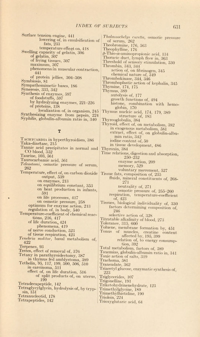 Surface tension engine, 441 lowering of, in emulsification ol fats, 233 temperature effect on, 418 Swelling capacity of gelatin, 306 of gelatin, 307 of living tissues, 307 maximum, 307 phenomena in muscular contraction 441 of protein jellies, 304-308 Symbiosis, 81 Sympathomimetic bases, 186 Syneresis, 335, 342 Synthesis of enzymes, 597 of foodstuffs, 597 by hydrolyzing enzymes, 221-226 of proteins, 138 localization of, in organism, 245 Synthesizing enzyme from pepsin, 224 Syphilis, globulin-albumin ratio in, 340 T 1 achvcahdia in hyperthyroidism, 386 Taka-diastase, 215 Tannic acid precipitates in normal and CO blood, 352 Taurine, 103, 561 Taurocarbamic acid, 561 Teleostomi, osmotic pressure of serum, 262 lemperature, effect of, on carbon dioxide output, 539 on enzymes, 213 on equilibrium constant, 353 on heat production in infants, 591 on life processes, 417 on osmotic pressure, 258 optimum for enzyme action, 213 regulation of, in body, 540 Temperature-coefficient of chemical reac¬ tions, 216, 417 of life duration,. 424 phenomena, 419 of nerve conduction, 523 of tissue respiration, 423 Tenebrio molilor, basal metabolism of 422 Terpenes, 93 Testes, effect of removal of, 376 Tetany in parathyroidectomy, 387 in thymus fed amblystoma, 389 Tethelin, 95, 117, 199, 500, 506, 510 in carcinoma, 511 effect of, on life duration, 516 of split products of, on uterus, 199 Tetradecapeptide, 142 Tetraglycylglycin, hydrolysis of, by tryp¬ sin, 151 Tetranucleotid, 178 Tetrapeptides, 142 Th(tlaxij()cl)(>li/s cinrltn, osmotic pressure of serum, 262 Theobromine, 176, 563 Theophylline, 176 0-Thio-a-aminopropionic acid, 134 Thoracic duct, lympli flow in, 363 Threshold of sensory stimulation, 530 Thrombin, 343, 344 action of, on fibrinogen, 345 chemical nature of, 349 Thrombokinase, 344, 346 Thromboplastic action of kephalin, 345 Thymine, 174, 175 Thymus, 389 autolysis of, 177 growth functions of, 494 histone, combination with hemo¬ globin, 170 Thymus nucleic acid, 174, 179, 389 structure of, 183 j Thyreoglobulin, 384 Thyroid, effect of, on metabolism, 382 in exogenous metabolism, 581 extract, effect of, on globulin-albu¬ min ratio, 342 iodine content of, 50 in tissue development, 486 Thyroxin, 384 1 ime relations, digestion and absorption, 250-252 enzyme action, 209 memory, 529 voluntary movement, 527 Tissue fats, composition of, 235 fluids, mineral constituents of, 268- 271 neutrality of, 271 osmotic pressure of, 255-260 respiration, temperature-coefficient of, 423 Tissues, biological individuality of, 330 factors determining composition of 246 selective action of, 328 Tit ratable alkalinity of blood, 273 Tolerance, 315, 600 Toluene, membrane formation by, 451 Tonus of muscles, creatine content affected by, 195, 399 relation of, to energy consump¬ tion, 392 Total metabolism, factors of, 589 Toxemias, globulin-albumin ratio in, 341 Toxic action of salts, 319 Trachoma, 581 Transudate, 362 Triacetyl glucose, enzvmat ic synt hesis of 223 Triglycerides, 107 Trigonelline, 191 Triketohydrinenehydrate, 1.23 Trimethylglycine, 189 Trimethylhistidine, 190 Triolein, 224 Trioxyglutarie acid, 64