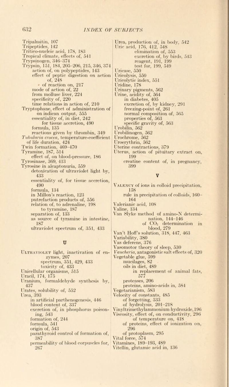 Tripalmitin, 107 Tripeptides, 142 Tritico-nucleic acid, 178, 183 Tropical climate, effects of, 541 Trypsinogen, 346-374 Trypsin, 151, 184, 205-206, 215, 346, 374 action of, on polypeptides, 143 effect of peptic digestion on action of, 248 « of reaction on, 217 mode of action of, 22 from mollusc liver, 224 specificity of, 220 time relations in action of, 210 Tryptophane, effect of administration of on indican output, 555 essentiality of, in diet, 242 for tissue accretion, 400 formula, 135 reactions given by thrombin, 349 Tubularia crocea, temperature-coefficient of life duration, 424 Twin formation, 469-470 Tyramine, 187, 514 effect of, on blood-pressure, 186 Tyrosinase, 369, 413 Tyrosine in alcaptonuria, 559 detoxication of ultraviolet light by, 433. essentiality of, for tissue accretion, 490 formula, 134 in Millon’s reaction, 123 putrefaction products of, 556 relation of, to adrenaline, 198 to tyramine, 187 separation of, 133 as source of tyramine in intestine, 187 ultraviolet spectrum of, 351, 433 U Ultraviolet light, inactivation of en¬ zymes, 207 spectrum, 351, 429, 433 toxicity of, 433 Unicellular organisms, 515 Uracil, 174, 175 Uranium, formaldehyde synthesis bv, 437 Urates, solubility of, 552 Urea, 393 in artificial parthenogenesis, 446 blood content of, 337 excretion of, in phosphorus poison¬ ing, 543 formation of, 244 formula, 541 origin of, 543 parathyroid control of formation of, 387 ' permeability of blood corpuscles for, 267 Urea, production of, in body, 542 Uric acid, 176, 412, 548 elimination of, 553 excretion of, by birds, 543 reagent, 191, 199 test for, 199, 549 | Uricase, 550 J Uricolysis, 550 Uricolytic index, 551 Uridine, 178 Urinary pigments, 562 Urine, acidity of, 564 in diabetes, 405 excretion of, by kidney, 291 freezing-point of, 261 normal composition of, 565 properties of, 563 specific gravity of, 563 Urobilin, 562 Urobilinogen, 562 Urochrome, 562 Uroerythrin, 562 Uterine contractions, 379 Uterus, action of pituitary extract on, 199 creatine content of, in pregnancy, 399 V Valency of ions in colloid precipitation, 158 rule in precipitation of colloids, 160- 164 Valerianic acid, 108 Valine, 134 Van Slyke method of amino-N determi¬ nation, 144-146 of C02 determination in blood, 279 Van’t Hoff’s solution, 318, 447, 463 Variability, 380 Vas deferens, 376 Vasomotor theory of sleep, 530 Vaucheria, antagonistic salt effects of, 320 Vegetable glue, 599 mucilages, 82 oils in diet, 489 in replacement of animal fats, 577 proteases, 206 proteins, amino-acids in, 584 Vegetarianism, 583 Velocity of constants, 485 of forgetting, 533 of hydrolysis, 201-218 Vinyltrimethylammonium hydroxide, 196 Viscosity, effect of, on conductivity, 296 of temperature on, 418 of proteins, effect of ionization on, 296 of protoplasm, 295 Vital force, 574 Vitamines, 189-193, 489 Vitellin, glutamic acid in, 136