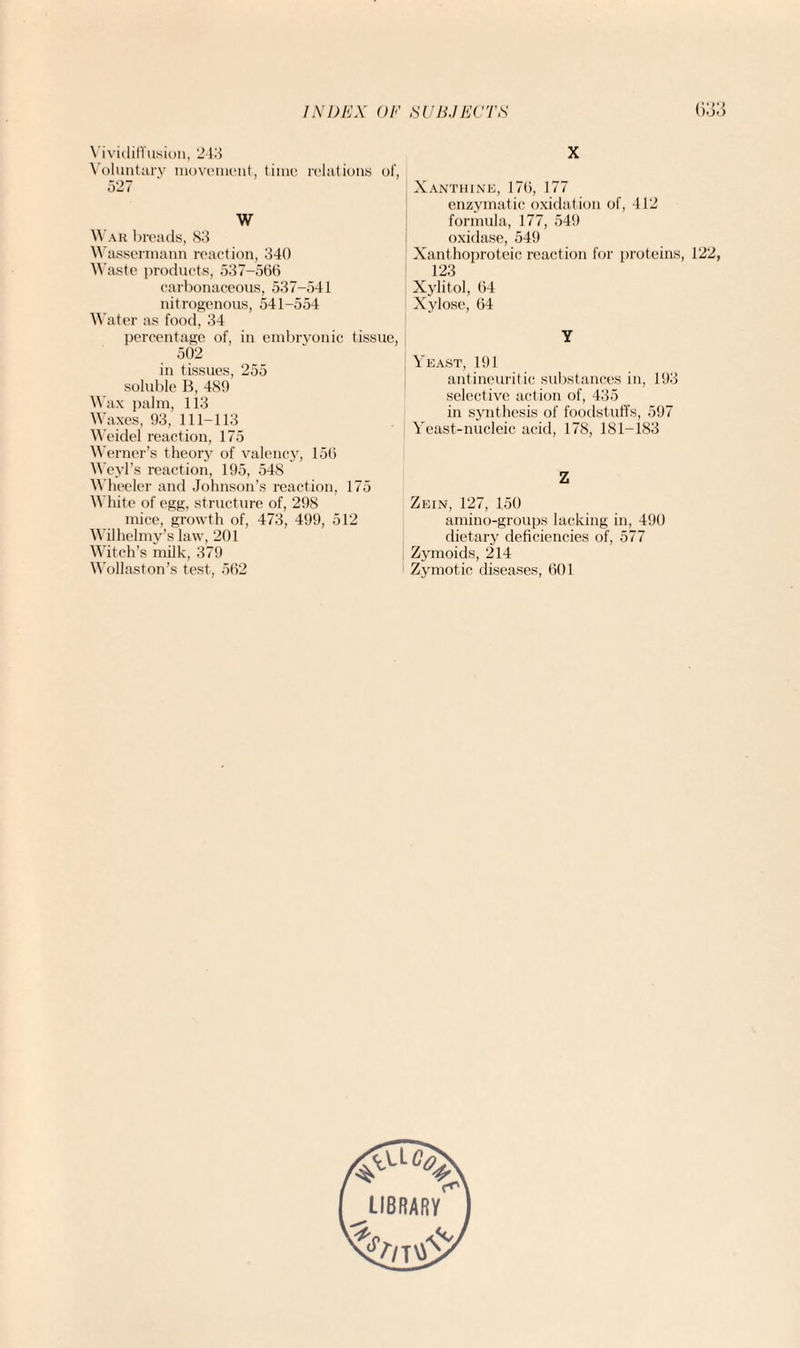 VividitTusion, 218 Voluntary movement, time relations of, 527 W War breads, 83 Wassermann reaction, 340 Waste products, 537-566 carbonaceous, 537-541 nitrogenous, 541-554 Water as food, 34 percentage of, in embryonic tissue, 502 in tissues, 255 soluble B, 489 Wax palm, 113 Waxes, 93, 111-113 Weidel reaction, 175 Werner’s theory of valency, 156 Weyl’s reaction, 195, 548 Wheeler and Johnson’s reaction, 175 White of egg, structure of, 298 mice, growth of, 473, 499, 512 Wilhelmy’s law, 201 Witch’s milk, 379 Wollaston’s test, 562 X Xanthine, 176, 177 enzymatic oxidation of, 412 formula, 177, 549 oxidase, 549 Xanthoproteic reaction for proteins, 122, 123 Xylitol, 64 Xylose, 64 Y Yeast, 191 antineuritic substances in, 193 selective action of, 435 in synthesis of foodstuffs, 597 Yeast-nucleic acid, 178, 181-183 Z Zein, 127, 150 amino-groups lacking in, 490 dietary deficiencies of, 577 Zymoids, 214 Zymotic diseases, 601