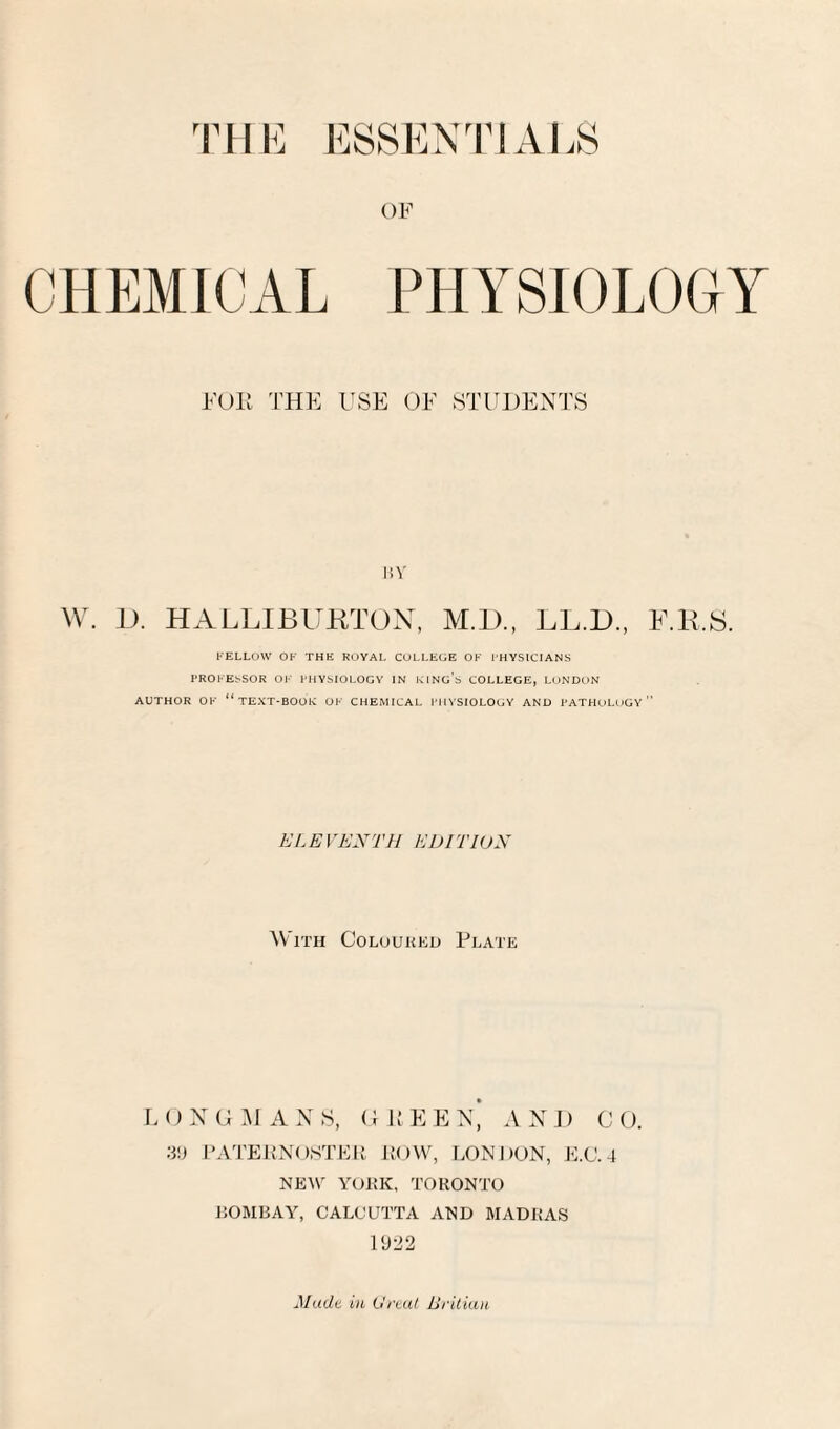 THE ESSENTIALS OF CHEMICAL PHYSIOLOGY FOIi THE USE OF STUDENTS liV W. D. HALLIBIIHTOX, M.D., LL.D., E.K.8. l-'ELLOW OF THE ROYAI. COLLEGE OK I’HYSICIANS TROI-EbSOR OK I’MYSIOLOCY IN KlNo’s COLLEGE, LONDON AUTHOR OK “text-boor OK CHEMICAL I'llVSIOLOGY AND PATHOLOGY” ELEVEXTH EDITION With Coloured Plate E () N G M A N S, GEE E N'i AND C O. I’ATEPNOSTEi; JiOW, l.ONDON, E.C. 4 NEW YOKK, TORONTO 150MBAY, CALCUTTA AND MADRAS UJ22 Mudt in O'rtut Britian