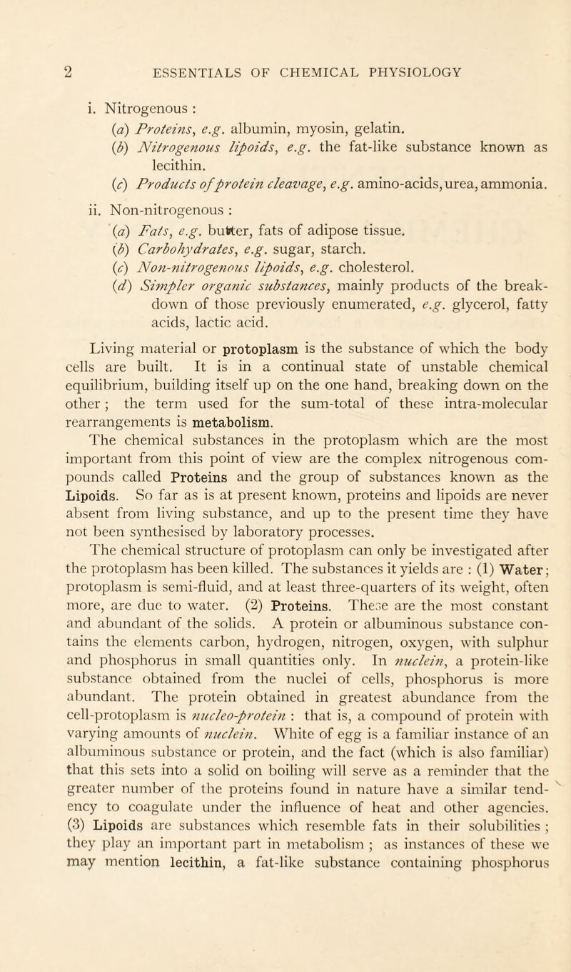 i. Nitrogenous : {a) Proteins, e.g. albumin, myosin, gelatin. {b) Nitrogenous lipoids, e.g. the fat-like substance known as lecithin. {c) Products of protein cleavage, e.g. amino-acids, urea, ammonia. ii. Non-nitrogenous : {a) Fats, e.g. butter, fats of adipose tissue. ip) Carbohydrates, e.g. sugar, starch. (<?) Noti-nitrogetious lipoids, e.g. cholesterol. {d) Simpler organic substances, mainly products of the break¬ down of those previously enumerated, e.g. glycerol, fatty acids, lactic acid. Living material or protoplasm is the substance of which the body cells are built. It is in a continual state of unstable chemical equilibrium, building itself up on the one hand, breaking down on the other; the term used for the sum-total of these intra-molecular rearrangements is metabolism. The chemical substances in the protoplasm which are the most important from this point of view are the complex nitrogenous com¬ pounds called Proteins and the group of substances known as the Lipoids. So far as is at present known, proteins and lipoids are never absent from living substance, and up to the present time they have not been synthesised by laboratory processes. The chemical structure of protoplasm can only be investigated after the protoplasm has been killed. The substances it yields are : (1) Water; protoplasm is semi-fluid, and at least three-quarters of its weight, often more, are due to water. (2) Proteins. The.se are the most constant and abundant of the solids. A protein or albuminous substance con¬ tains the elements carbon, hydrogen, nitrogen, oxygen, with sulphur and phosphorus in small quantities only. In nuclein, a protein-like substance obtained from the nuclei of cells, phosphorus is more abundant. The protein obtained in greatest abundance from the cell-protoplasm is nucleoprotein : that is, a compound of protein with varying amounts of nuclem. White of egg is a familiar instance of an albuminous substance or protein, and the fact (which is also familiar) that this sets into a solid on boiling will serve as a reminder that the greater number of the proteins found in nature have a similar tend¬ ency to coagulate under the influence of heat and other agencies. (3) Lipoids are substances which resemble fats in their solubilities ; they play an important part in metabolism ; as instances of these we may mention lecithin, a fat-like substance containing phosphorus