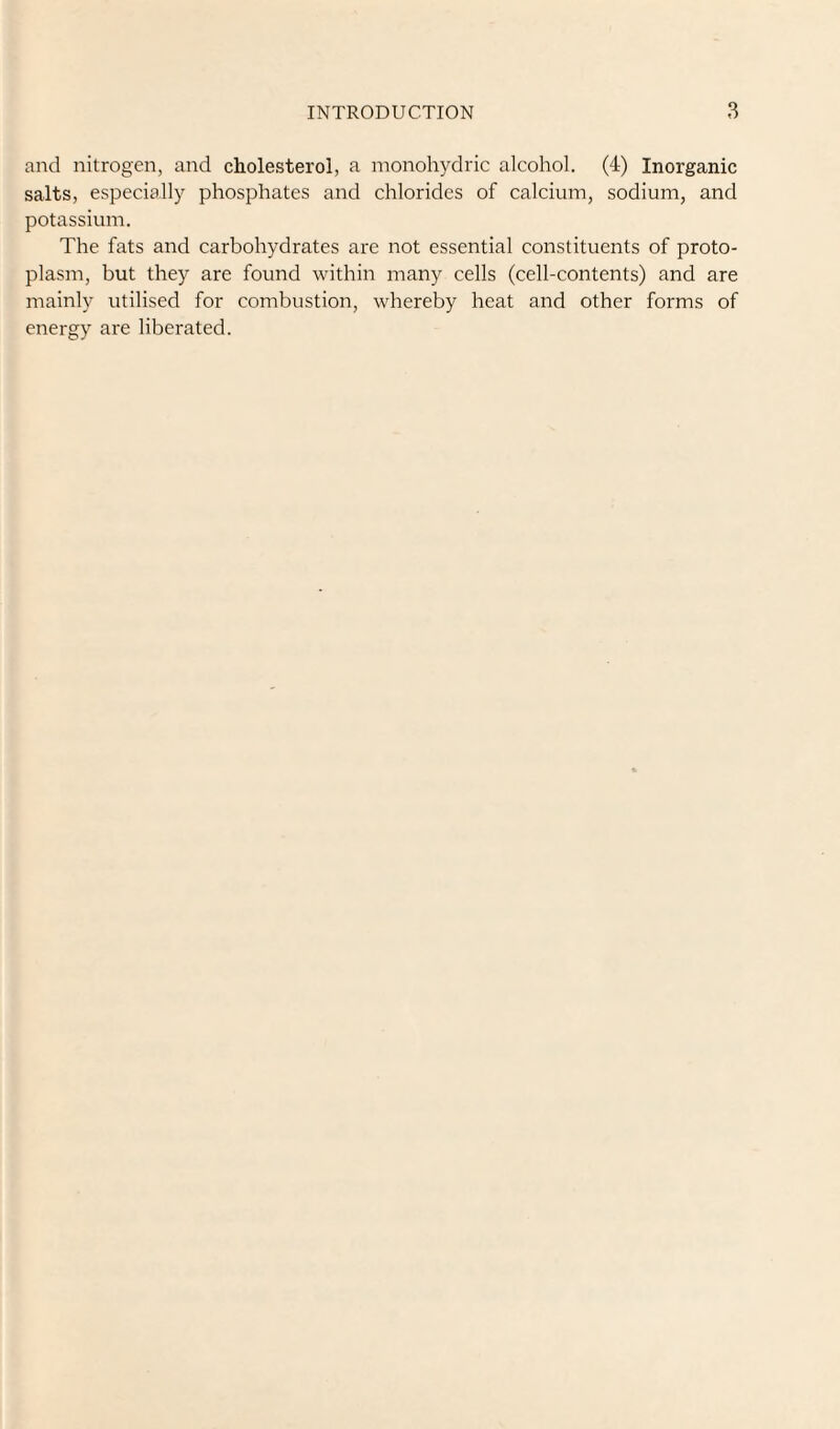 and nitrogen, and cholesterol, a monohydric alcohol. (4) Inorganic salts, especially phosphates and chlorides of calcium, sodium, and potassium. The fats and carbohydrates are not essential constituents of proto¬ plasm, but they are found within many cells (cell-contents) and are mainly utilised for combustion, whereby heat and other forms of energy are liberated.